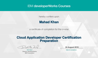 Mahad Khan
Cloud Application Developer Certification
Preparation
24 August 2016
Digitally signed by
IBM developerWorks
Date: 2016.08.24
11:39:00 CEST
Reason: Completed
all lectures in IBM
developerWorks
course
Location: IBM
developerWorks
Signat