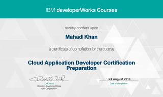 Mahad Khan
Cloud Application Developer Certification
Preparation
24 August 2016
Digitally signed by
IBM developerWorks
Date: 2016.08.24
11:39:00 CEST
Reason: Completed
all lectures in IBM
developerWorks
course
Location: IBM
developerWorks
Signat
 