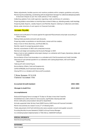 Makes adjustments, handles queries and resolves problems within company guidelines and policy.
Monitoring the outstanding, coordinating with the department manager for collections/delayed payments
& bounced cheques as per the credit policies of the company.
Collecting updates from credit agencies regarding credit worthiness of customers.
Preparing debtors reconciliation on monthly basis review & follow up, attending weekly credit meetings.
Preparing Daily Reports, weekly Reports and Monthly Reports relating to Collections and Sales.
Works under direction of and reports to Financial Controller.
Accounts Payable:
Analysis and verification of invoices against the approved POs/contracts and proper accounting of
these invoices.
Making timely payments and avail cash discounts.
Preparing vendor reconciliation on monthly basis, Liaison with the vendors.
Keep a track on Rent, Electricity, and Phone Bills etc.
Monthly reports for preparing payment advise.
Monthly reconciliation of SRV’s with unmatched invoices.
Maintain job ledger and assisting Cost Accounts Manager on WIP.
Keep a track on job completion and project closing in co-ordination with Project, Operations, Sales and
Accounts receivable.
Reconciliation of Due from Associates in co -ordination with Chief Accountant and Credit Controller
Clearance of sub-contract payment in co-ordination with Costing Department, A/R and Projects
Department.
Tallying A/P with Control Figure.
Reconciliation of Bank, Cash and Suspense etc.
CAPEX APPROVAL And Fixed Asset maintaining.
Closing PO’s in co-rdination with Store and Procurement.
T Rema Ramanan FCA LLB
Chartered Accountant Firm
Accountant & Audit Assistant 2004-2006
Manager to Audit Firm 2012-2015
Accomplishments
Reduced A/R aging from an average of 75 days to 50 days in less than 9 months
Established new credit criteria for new accounts, significantly reducing bad debt
Wrote credit policy and procedure manual for department.
Actively supported Under Writing Team (DGM Finance, AGM Financ e & Financial Controller)
Month end activities are closed in every 3 rd
of following moth.
Timely adjustment of A/P with A/R (One who owns customer account and supplier account)
Providing Monthly Income Statement,T/B,B/S to Group Finance Manager
Co-ordinating System Implementation in TSSC KSA as BAAN ERP Software
SPECIAL INTERESTS
Web Browsing & Reading.
REFERENCE
Upon request
 