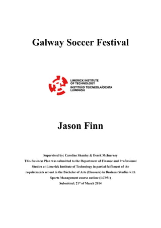 Galway Soccer Festival
Jason Finn
Supervised by: Caroline Shanley & Derek McInerney
This Business Plan was submitted to the Department of Finance and Professional
Studies at Limerick Institute of Technology in partial fulfilment of the
requirements set out in the Bachelor of Arts (Honours) in Business Studies with
Sports Management course outline (LC951)
Submitted: 21st of March 2014
 