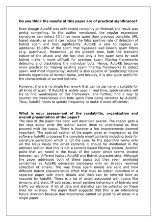 Do you think the results of this paper are of practical significance? 
Even though AutoRE was only tested randomly on Hotmail, the result was pretty compelling. As the author mentioned, the regular expression signatures can detect 10 times more spam than previous complete URL based signatures and it can reduce the false positive rate of detection of botnet spam and host significantly. AutoRE is able to capture an additional 16-18% of the spam that bypassed well known spam filters (e.g. spamhaus). Meanwhile, at the present time, both the transient nature of the attack and the fact that only a few spam sent by each botnet make it more difficult for previous spam filtering frameworks detecting and blacklisting the individual bots. Hence, AutoRE becomes more practical for helping existing spam filtering frameworks to detect spam. And most importantly, AutoRE is also capable of “predicting” future botnets regardless of domain name, and besides, it is also quite useful for the characteristic of current botnets. 
However, there is no single framework that can be permanent suitable for all kinds of spam. If AutoRE is widely used in real time, spam senders will try to find weaknesses of this framework, and further, find a way to counter the weaknesses and hide spam from being detected by AutoRE. Thus, AutoRE needs to update frequently to make it more efficiently. 
What is your assessment of the readability, organization and overall presentation of the paper? 
The idea of the paper has been well described overall. The reader gets a fair idea about what the author wants them to understand as they proceed with the topics. There is however a few improvements deemed important. The abstract section of the paper gives an impression as the software AutoRE processes the complete email contents including body for signature generation which is not the case. As the algorithm works only on the URLs inside the email contents it should be mentioned in the abstract section that this is not a content based filtering system. Another point that we noted is the focus of the paper which seems divided between two different topics; AutoRE and Botnet characteristics. Although the paper addresses both of these topics but they seem unrelated sometimes as AutoRE generates signatures only on already received collection of emails. The way these spam emails are sent and how different botnet characteristics effect that may be better described in a separate paper with more details and then can be referred here as required by AutoRE. There is a lot of detail associated with topics like dynamic and static IP addresses, email sending behaviours of botnets and traffic correlations. A lot of data and statistics can be collected on these lines for analysis. The paper itself suggests that this is an interesting future direction because due importance cannot be given to all areas in a single paper.  