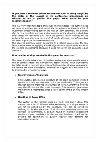If you were a reviewer whose recommendation is being sought by the editor of the journal or the conference proceedings on whether or not to publish this paper, what would be your recommendation? 
This is a very important topic and a well known subject. The authors does not need to explain too much about the importance as there is a lot of investment already being done in the field of spam detection. The authors also have a complete working implementation of the algorithm which has been tested on real world data. With the success results claimed by the authors the idea seems to carry a lot of weight although the software has not been in practice for unknown reasons. 
The paper is definitely worth publishing in a related conference. The low false positive rates of applying AutoRE signatures is significantly less than the existing mechanisms although it does not cover the complete email contents. 
How can the work presented in this paper be improved? 
The paper tries to solve a very important problem of spam emails using a mix of content based and non-content based filtering. With significantly low false positive rate and detection of high number of spam campaigns, the results are quite impressive. However we suggest that the work can be improved in a number of ways. 
 Improvement of Signature 
Since AutoRE generates a signature of the spam campaign which it applies to emails arriving later to find out similarities. This signature creation can be improved in a number of ways. Currently it involves only the URLs inside the email message. This signature generation mechanism is incomplete since a lot of spam emails do not contain URLs. 
 Handling of Proxy URLs 
The system at the moment does not work with proxy URLs. This means that a lot of different URLs redirecting to a single resource will not be picked up by the signature. This can be solved by building a blacklist database of all domains providing redirection services to spammers. A domain found in multiple subsequent emails is a good candidate for the blacklist database. It will not be possible for spammers to quickly register new domains for redirection services. 
 