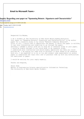 Email to Microsoft Team:- 
Respected Sir/Madam, I am a student at The University of New South Wales,Sydney,Australia. 
Your paper on "Spamming Botnets: Signatures and Characteristics" is my anchor 
paper for a research study in my course "Advance Computer Networks". 
First of all, I would like to appreciate the manner in which the paper is written, 
It was very interesting and inspiring to go through the paper. 
Secondly I needed a favour from you to help me in research study on your paper. 
I would be highly obliged if you could help in my research study. 
I understand your limitations and would highly appreciate any help you could 
provide me. I am hoping for some kind of pointers to move ahead on my research 
work all, I am expected is to do is try and conduct some experiments on anchor 
paper to understand the topic well and if possible come up with any difficulties 
not mentioned in paper. I would be waiting for your reply eagerly. Thanks and Regards, Dhara Shah Master of Engineering Science specialization Information Technology The University of New South Wales Student. 
Inquiry Regarding your paper on "Spamming Botnets : Signatures and Characteristics" 
Dharaben Shah You forwarded this message on 4/13/2010 12:36 AM. 
Sent: 
Tuesday, April 13, 2010 12:34 AM 
To: 
rina@microsoft.com  