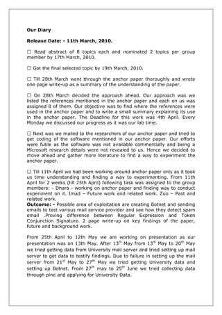 Our Diary 
Release Date: - 11th March, 2010. 
Read abstract of 8 topics each and nominated 2 topics per group member by 17th March, 2010. 
Got the final selected topic by 19th March, 2010. 
Till 28th March went through the anchor paper thoroughly and wrote one page write-up as a summary of the understanding of the paper. 
On 28th March decided the approach ahead. Our approach was we listed the references mentioned in the anchor paper and each on us was assigned 8 of them. Our objective was to find where the references were used in the anchor paper and to write a small summary explaining its use in the anchor paper. The Deadline for this work was 4th April. Every Monday we discussed our progress as it was our lab time. 
Next was we mailed to the researchers of our anchor paper and tried to get coding of the software mentioned in our anchor paper. Our efforts were futile as the software was not available commercially and being a Microsoft research details were not revealed to us. Hence we decided to move ahead and gather more literature to find a way to experiment the anchor paper. 
Till 11th April we had been working around anchor paper only as it took us time understanding and finding a way to experimenting. From 11th April for 2 weeks (till 25th April) following task was assigned to the group members: - Dhara - working on anchor paper and finding way to conduct experiment on it. Imad – Future work and related work. Zuo – Past and related work. 
Outcome: - Possible area of exploitation are creating Botnet and sending emails to test various mail service provider and see how they detect spam email .Proving difference between Regular Expression and Token Conjunction Signature. 2 page write-up on key findings of the paper, future and background work. 
From 25th April to 12th May we are working on presentation as our presentation was on 13th May. After 13th May from 13th May to 20th May we tried getting data from University mail server and tried setting up mail server to get data to testify findings. Due to failure in setting up the mail server from 21st May to 27th May we tried getting University data and setting up Botnet. From 27th may to 25th June we tried collecting data through pine and applying for University Data. 