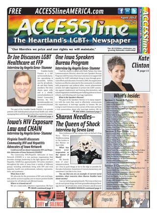 Kate
Clinton
page 11TT
What’sInside:
Section 1: News & Politics
Advertising rates	 3
Letter to the Editor	 3
RapeVictimAdvocacy Program byAngela Geno-Stumme	 5
Club CO2-The New GLBTQA Night Club	 5
Out Networking	 5
Women & LGBT People UnderAttack by Blumenfeld	 6
Remarkables by JonathanWilson	 7
Time for aThird (and more) Party byTony E.Hansen	 7
Minor Details by Robert N Minor	 8
Just Sayin’ by Beau Fodor	 8
Inside Out:The Price of Gender by Ellen Krug	 9
Nebraska:Ron Brown by Cyd Zeigler jr.	 9
Creep of theWeek by D’AnneWitkowski	 10
KnowYourself,KnowYour Status,GetTested 	 10
Section 2: Fun Guide
Entertainment Picks for the Month	 11
Kate Clinton - Interview by ChrisAzzopardi	 11
WiredThisWay by Rachel Eliason	 12
Day of Silence PromotionalAd	 13
TimeAgain for Paul Revere By JonathanWilson	 14
Cocktail Chatter by Ed Sikov	 14
FromThe Heart by Rev.Kathy Love,D.D.	 16
Your IowaWeddingAwaits:Celebration	 18
Out ofTown:Memphis and Nashville byAndrew Collins	 21
One of the tallest trees in our forest By Rev.Monroe	 22
Deep Inside Hollywood by Romeo SanVicente	 22
Hear Me Out by ChrisAzzopardi	 23
The Bookworm Sez byTerri Schlichenmeyer	 24
Comics and Crossword Puzzle	 24-25
ACCESSline’s STATEWIDE Recurring Events List	 25
Section 3: Community
FFBC:Ellen Brings Mind Bending to FFBC by Bruce Carr	 27
Council Bluffs CommunityAlliance 	 27
Gender and Sexual OrientationAgency at UNO	 27
The Project of the Quad Cities Calender	 27
From the Pastor’s Pen by Rev.Jonathan Page	 28
Ask Lambda Lega by Scott Schoettes	 29
Project HIM,Healthy Iowa Men	 30
Love Responsibly SilentAuction a Success	 31
Diversity FocusAppoints Chad Simmons 	 31
PITCH hosting 2012Wellness Summit	 32
Business Directory	 33-34
Page 13Page 11 Page 16 Page 31
SHARON NEEDLES continued page 4TTCHAIN continued page 4TT
DR JOE continued page 4TT
Page 23
Virginia Tonelli discusses
Community HIV and Hepatitis
Advocates of Iowa Network
CouldyoutellmeaboutCommunityHIVandHepa-
titis Advocates of Iowa Network (CHAIN)?
The Community HIV/Hepatitis Advocates of Iowa
Network (CHAIN) is a non partisan organization that
provides strategic leadership in the fight against HIV and
Hepatitis. CHAIN has approximately 150 active members
throughout the state of Iowa from a variety of different
groups including individuals living with HIV and viral
hepatitis, health care professionals, industry representa-
tives, and academics.
What does it do?
We advocate for the prevention of HIV and viral hepa-
titis, and for access to quality care to ensure positive health
outcomes for all infected and affected Iowans.
Where is it based out of?
We are a state-wide, volunteer organization. We have
Iowa’sHIVExposure
LawandCHAIN
InterviewbyAngelaGeno-Stumme
I had the chance to speak with Molly Tafoya, One Iowa
Communications Director, about the new Speakers Bureau
ProgramwithOneIowa.OneIowa’smissionistosupportfull
equality for LGBT individuals living in Iowa through grass-
rootseffortsandeducation.Formedin2005,theorganization
hasbeenaneffectiveadvocateforthecommunity.Incoalition
with progressive and political allies, recent achievements
include civil rights legislation to protect the LGBT commu-
nity against employment and housing discrimination, safe
schoolslegislationestablishinganti-bullyingpoliciesinIowa’s
schools, and defeating anti-marriage legislation.
What is the Speakers Bureau?
The goal of the Speakers Bureau is to equip support-
ers with the tools they need to effectively communicate
the importance of marriage equality to Iowans. We are
trying to reach Iowans in every corner of the state and have
a real conversation about why marriage matters. We do
ONE IOWA continued page 5TT
OneIowaSpeakers
BureauProgram
InterviewbyAngelaGeno-Stumme
Now (in)famous for her unique style on RuPaul’s Drag
Race, Sharon
Needlesiscoming
to The Garden in
Des Moines on
April 20th.
What has
been your
inspiration as
the Queen of
Shock?
My favorite
form of enter-
tainmentisshock
art. I love to push things as far to the edge as possible for
thesakeofattention.Sometimesit’ssocialcommentary,and
sometimes I just like to be a brat.
You say that you are an example of current social
anxieties, what concerns does Sharon Needles have
about society?
Iseeourculturegoingbackwards.Theironyinthatiswe
can do such great things and have groundbreaking technol-
ogy, but our social tolerance, sense of humor, and all around
SharonNeedles—
TheQueenofShock
InterviewbySevenLove
Franklin Family
Practice is a full-
servicemedicalprac-
tice specializing in
accessible, holistic
care for all individu-
als and their family
members. The clinic
shares space with,
and is a wholly-
ownedsubsidiaryof,
United Community
Services, Inc. UCS
providesqualitycare
inarecoveryfocused
system.
The goal of the Franklin Family Practice is to provide
patients with individualized and personal health care, while
equippingthemwiththeinformationtheyneedtoberespon-
DrJoeDiscussesLGBT
HealthcareatFFP
InterviewbyAngelaGeno-Stumme
 