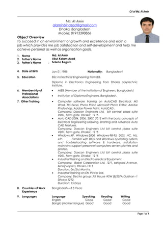 CV of Md. Al Amin
Md. Al Amin
alaminbinazad@gmail.com
Dhaka, Bangladesh
Mobile: 01913390866
Object Overview
To succeed in an environment of growth and excellence and earn a
job which provides me job Satisfaction and self-development and help me
achieve personal as well as organization goals.
1. Name
2. Father’s Name
3. Father’s Name :
Md. Al Amin
Abul Kalam Azad
Saleha Begum
4. Date of Birth Jan 01,1988 Nationality: Bangladeshi
5. Education BSc in Electrical Engineering from IEB.
Diploma in Electronics Engineering from Dhaka polytechnic
institute.
6. Membership of
Professional
Associations
• MIEB (Member of the institution of Engineers, Bangladesh)
• Institution of Diploma Engineers, Bangladesh.
7. Other Training • Computer software training on AutoCAD Electrical, MS
Word, MS Excel, Photo Paint, Microsoft Photo Editor, Adobe
Photoshop, Adobe Power Point, AutoCAD .
Company: Daxcon Engineers Ltd, bit central plaza suite
#201, Farm gate, Dhaka: 1215
• Auto CAD 2004, 2006, 2007, 2012 with the basic concepts of
Electrical Engineering Drawing, Drafting and Advance Auto
CAD Features.
Company: Daxcon Engineers Ltd bit central plaza suite
#201, Farm gate, Dhaka: 1215
• Windows-XP, Windows-2000, Windows-98-95, DOS, NC, NU,
etc. Familiar with DOS and Windows operating system
and troubleshooting software & hardware. Installation
maintains support personnel computers servers plotters and
printers.
Company: Daxcon Engineers Ltd bit central plaza suite
#201, Farm gate, Dhaka: 1215
• Industrial Training on Electro-medical Equipment.
Company: Babel Corporation Ltd. 12/1, sangsad Avenue,
Monipuripara, Dhaka-1215.
Duration: 06 (Six) Months.
• Industrial Training on EM Power Ltd.
Company: Electro group Ltd. House #SW (B)20/A,Gulshan -1
Dhaka-1212.
Duration: 15 Days
8. Countries of Work
Experience
Bangladesh – 8.5 Years
9. Languages Language Speaking Reading Writing
English Good Good Good
Bangla (mother tongue) Good Good Good
Page 1 of 4
 