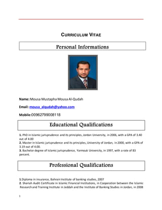 1
CURRICULUM VITAE
Name:Mousa Mustapha Mousa Al-Qudah
Email: mousa_alqudah@yahoo.com
Mobile:00962799008118
Educational Qualifications
1. PhD in Islamic jurisprudence and its principles, Jordan University, in 2006, with a GPA of 3.40
out of 4.00
2. Master in Islamic jurisprudence and its principles, University of Jordan, in 2000, with a GPA of
3.19 out of 4.00.
3. Bachelor degree of Islamic jurisprudence, Yarmouk University, in 1997, with a rate of 83
percent.
Professional Qualifications
1.Diploma in insurance, Bahrain Institute of banking studies, 2007
2. Shariah Audit Certificate in Islamic Financial Institutions, in Cooperation between the Islamic
Research and Training Institute in Jeddah and the Institute of Banking Studies in Jordan, in 2008
Personal Informations
 