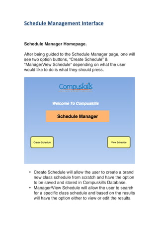 Schedule	Management	Interface	
	
	
Schedule Manager Homepage.
After being guided to the Schedule Manager page, one will
see two option buttons, “Create Schedule” &
“Manage/View Schedule” depending on what the user
would like to do is what they should press.
• Create Schedule will allow the user to create a brand
new class schedule from scratch and have the option
to be saved and stored in Compuskills Database.
• Manager/View Schedule will allow the user to search
for a specific class schedule and based on the results
will have the option either to view or edit the results.
 