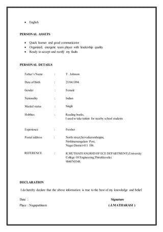  English
PERSONAL ASSETS
 Quick learner and good communicator
 Organized, energetic team player with leadership quality
 Ready to accept and rectify my faults
PERSONAL DETAILS
Father’s Name : T . Johnson
Date of Birth : 21/04/1994
Gender : Female
Nationality :
Marital status :
Indian
Single
Hobbies : Reading books,
I used to take tuition for nearby school students
Experience :
Postal address :
REFERENCE :
Fresher
North street,Servaikaranthoppu,
Nirthinamangalam Post,
Nagai District-611 106.
R.MUTHAIYAN(HOD OF ECE DEPARTMENT),University
College Of Engineering,Thirukkuvalai.
9840743348.
DECLARATION
I do hereby declare that the above information is true to the best of my knowledge and belief.
Date : Signature
Place : Nagapattinam ( J.MATHARASI )
 