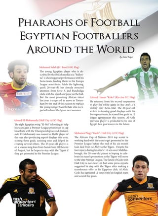 Pharaohs of Football
Egyptian Footballers
Around the World
Mohamed Salah (FC Basel 1893 Flag)
The young Egyptian player who is de-
scribed by the British media as a “balleri-
na” is showing great performance with his
Swiss team, leading them to the Europa
League semi-finals. Salah the lightning,
quick 20-year-old has already attracted
attention from Serie A and Bundesliga
clubs with his speed and poise on the ball.
But the most promising African talent
last year is expected to move to Totten-
ham by the end of this season to replace
the young winger Gareth Bale who is ex-
pected to leave the Spurs next summer.
The right Egyptian wing “El-Mo” is looking to help
his team gain a Premier League promotion to cap
his efforts with the Championship second-division
side. El-Mohamady was named as Hull’s player of
the year after producing superb displays this term,
scoring three goals, assisting nine and helped in
creating several others. The 25-year-old player is
on a season-long loan from Sunderland till the end
of August, but he hopes to stay with the Tigers if
they got promoted to the Premier League.
The African Cup of Nations 2010 top scorer is
working hard with his team to get promoted to the
Premier League before the end of his six-month
loan deal from Al-Ahly to the Tigers. Despite his
foot injury during his side’s 1-0 win over Middles-
brough, the 28-year-old player is hoping to cele-
brate his team’s promotion as the Tigers will move
to the elite Premier League. The future of Gedo with
Hull City is not clear yet, but some press reports
suggested he stay with the Tigers after making a
transference offer to his Egyptian club, Al-Ahly.
Gedo has appeared 12 times with his English team
and scored five goals.
He returned from his second suspension
to play the whole game in Rio Ave’s 2-1
victory over Beira-Mar. The 20-year-old
striker is showing good displays with his
Portuguese team; he scored five goals in 12
league appearances this season. Al-Ahly
previous player is predicted to be one of
Egypt’s best goal scorers in the future.
Ahmed El-Mohamady (Hull City A.F.C Flag)
Mohamed Nagy “Gedo” (Hull City A.F.C Flag)
Ahmed Hassan “Koka” (Rio Ave F.C. Flag)
By Khaled Bahgat
 