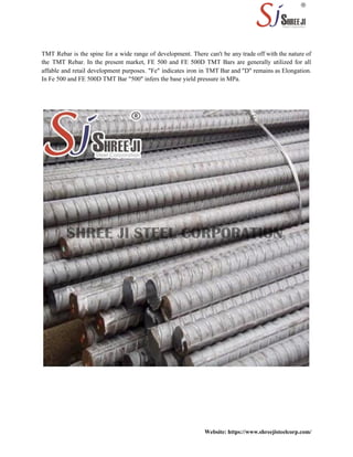 TMT Rebar is the spine for a wide range of development. There can't be any trade off with the nature of
the TMT Rebar. In the present market, FE 500 and FE 500D TMT Bars are generally utilized for all
affable and retail development purposes. "Fe" indicates iron in TMT Bar and "D" remains as Elongation.
In Fe 500 and FE 500D TMT Bar "500" infers the base yield pressure in MPa.
Website: https://www.shreejisteelcorp.com/
 
