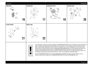 All information contained is without obligation. HUSQVARNA MOTORCYCLES GmbH particularly reserves the
right to modify any equipment, technical specifications, prices, colors, shapes, materials, services, service
work, constructions, equipment and the like so as to adapt them to local conditions or to cancel any of the
above items, all without previous announcement and without giving reasons. KTM may stop manufacturing
certain models without previous notice. HUSQVARNA MOTORCYCLES shall not be held liable for any
deviations of availability and/or ability to deliver, illustrations, descriptions, printing and/or other errors. The
illustrated models partly contain extra equipment, which is not applied to standard models.
© by HUSQVARNA MOTORCYCLES GmbH, Mattighofen AUSTRIA; All rights reserved; Reprint, also in
extracts, with written allowance of HUSQVARNA MOTORCYCLES GmbH, Mattighofen only.
ENGINE # 22
TIMING DRIVE
16
CYLINDER HEAD
17
LUBRICATING SYSTEM
18
IGNITION SYSTEM
20
ELECTRIC STARTER
21
THROTTLE BODY
22
FFEE 550011 22001166CONTENT
 