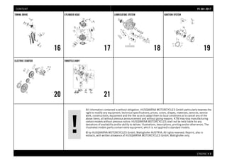 All information contained is without obligation. HUSQVARNA MOTORCYCLES GmbH particularly reserves the
right to modify any equipment, technical specifications, prices, colors, shapes, materials, services, service
work, constructions, equipment and the like so as to adapt them to local conditions or to cancel any of the
above items, all without previous announcement and without giving reasons. KTM may stop manufacturing
certain models without previous notice. HUSQVARNA MOTORCYCLES shall not be held liable for any
deviations of availability and/or ability to deliver, illustrations, descriptions, printing and/or other errors. The
illustrated models partly contain extra equipment, which is not applied to standard models.
© by HUSQVARNA MOTORCYCLES GmbH, Mattighofen AUSTRIA; All rights reserved; Reprint, also in
extracts, with written allowance of HUSQVARNA MOTORCYCLES GmbH, Mattighofen only.
ENGINE # 22
TIMING DRIVE
16
CYLINDER HEAD
17
LUBRICATING SYSTEM
18
IGNITION SYSTEM
19
ELECTRIC STARTER
20
THROTTLE BODY
21
FFEE 550011 22001177CONTENT
 