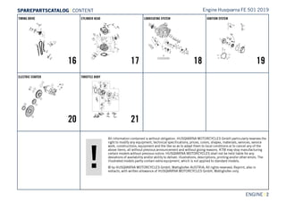All information contained is without obligation. HUSQVARNA MOTORCYCLES GmbH particularly reserves the
right to modify any equipment, technical specifications, prices, colors, shapes, materials, services, service
work, constructions, equipment and the like so as to adapt them to local conditions or to cancel any of the
above items, all without previous announcement and without giving reasons. KTM may stop manufacturing
certain models without previous notice. HUSQVARNA MOTORCYCLES shall not be held liable for any
deviations of availability and/or ability to deliver, illustrations, descriptions, printing and/or other errors. The
illustrated models partly contain extra equipment, which is not applied to standard models.
© by HUSQVARNA MOTORCYCLES GmbH, Mattighofen AUSTRIA; All rights reserved; Reprint, also in
extracts, with written allowance of HUSQVARNA MOTORCYCLES GmbH, Mattighofen only.
ENGINE || 2
TIMING DRIVE
16
CYLINDER HEAD
17
LUBRICATING SYSTEM
18
IGNITION SYSTEM
19
ELECTRIC STARTER
20
THROTTLE BODY
21
Engine Husqvarna FE 501 2019SSPPAARREEPPAARRTTSSCCAATTAALLOOGG | CONTENT
 