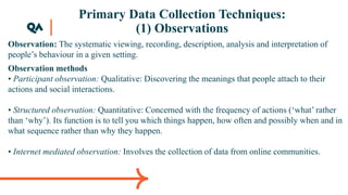 Primary Data Collection Techniques:
(1) Observations
Observation: The systematic viewing, recording, description, analysis and interpretation of
people’s behaviour in a given setting.
Observation methods
• Participant observation: Qualitative: Discovering the meanings that people attach to their
actions and social interactions.
• Structured observation: Quantitative: Concerned with the frequency of actions (‘what’ rather
than ‘why’). Its function is to tell you which things happen, how often and possibly when and in
what sequence rather than why they happen.
• Internet mediated observation: Involves the collection of data from online communities.
 