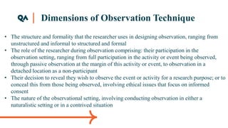 Dimensions of Observation Technique
• The structure and formality that the researcher uses in designing observation, ranging from
unstructured and informal to structured and formal
• The role of the researcher during observation comprising: their participation in the
observation setting, ranging from full participation in the activity or event being observed,
through passive observation at the margin of this activity or event, to observation in a
detached location as a non-participant
• Their decision to reveal they wish to observe the event or activity for a research purpose; or to
conceal this from those being observed, involving ethical issues that focus on informed
consent
• The nature of the observational setting, involving conducting observation in either a
naturalistic setting or in a contrived situation
 