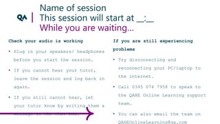 Name of session
This session will start at __:__
While you are waiting…
Check your audio is working
• Plug in your speakers/ headphones
before you start the session.
• If you cannot hear your tutor,
leave the session and log back in
again.
• If you still cannot hear, let
your tutor know by writing them a
message in the chat box.
If you are still experiencing
problems
• Try disconnecting and
reconnecting your PC/laptop to
the internet.
• Call 0345 074 7958 to speak to
the QAHE Online Learning support
team.
• You can also email the team on
QAHEOnlineLearning@qa.com
 