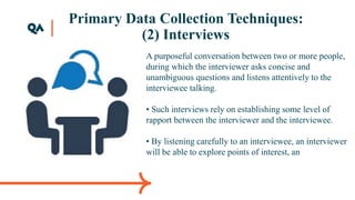 Primary Data Collection Techniques:
(2) Interviews
A purposeful conversation between two or more people,
during which the interviewer asks concise and
unambiguous questions and listens attentively to the
interviewee talking.
• Such interviews rely on establishing some level of
rapport between the interviewer and the interviewee.
• By listening carefully to an interviewee, an interviewer
will be able to explore points of interest, an
 
