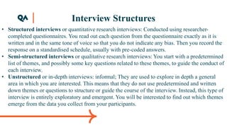 Interview Structures
• Structured interviews or quantitative research interviews: Conducted using researcher-
completed questionnaires. You read out each question from the questionnaire exactly as it is
written and in the same tone of voice so that you do not indicate any bias. Then you record the
response on a standardised schedule, usually with pre-coded answers.
• Semi-structured interviews or qualitative research interviews: You start with a predetermined
list of themes, and possibly some key questions related to these themes, to guide the conduct of
each interview.
• Unstructured or in-depth interviews: informal; They are used to explore in depth a general
area in which you are interested. This means that they do not use predetermined and written
down themes or questions to structure or guide the course of the interview. Instead, this type of
interview is entirely exploratory and emergent. You will be interested to find out which themes
emerge from the data you collect from your participants.
 