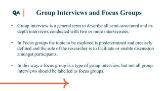 Group Interviews and Focus Groups
• Group interview is a general term to describe all semi-structured and in-
depth interviews conducted with two or more interviewees.
• In Focus groups the topic to be explored is predetermined and precisely
defined and the role of the researcher is to facilitate or enable discussion
amongst participants.
• In this way, a focus group is a type of group interview, but not all group
interviews should be labelled as focus groups.
 