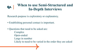 When to use Semi-Structured and
In-Depth Interviews
Research purpose is exploratory or explanatory.
• Establishing personal contact is important.
• Questions that need to be asked are:
Complex
Open-ended
Large in number
Likely to need to be varied in the order they are asked
 
