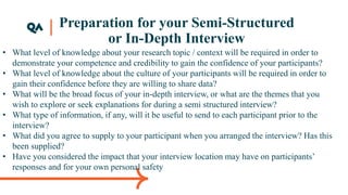Preparation for your Semi-Structured
or In-Depth Interview
• What level of knowledge about your research topic / context will be required in order to
demonstrate your competence and credibility to gain the confidence of your participants?
• What level of knowledge about the culture of your participants will be required in order to
gain their confidence before they are willing to share data?
• What will be the broad focus of your in-depth interview, or what are the themes that you
wish to explore or seek explanations for during a semi structured interview?
• What type of information, if any, will it be useful to send to each participant prior to the
interview?
• What did you agree to supply to your participant when you arranged the interview? Has this
been supplied?
• Have you considered the impact that your interview location may have on participants’
responses and for your own personal safety
 