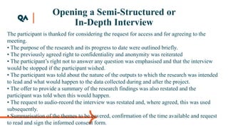 Opening a Semi-Structured or
In-Depth Interview
The participant is thanked for considering the request for access and for agreeing to the
meeting.
• The purpose of the research and its progress to date were outlined briefly.
• The previously agreed right to confidentiality and anonymity was reiterated
• The participant’s right not to answer any question was emphasised and that the interview
would be stopped if the participant wished.
• The participant was told about the nature of the outputs to which the research was intended
to lead and what would happen to the data collected during and after the project.
• The offer to provide a summary of the research findings was also restated and the
participant was told when this would happen.
• The request to audio-record the interview was restated and, where agreed, this was used
subsequently.
• Summarisation of the themes to be covered, confirmation of the time available and request
to read and sign the informed consent form.
 