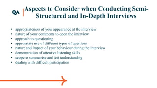 Aspects to Consider when Conducting Semi-
Structured and In-Depth Interviews
• appropriateness of your appearance at the interview
• nature of your comments to open the interview
• approach to questioning
• appropriate use of different types of questions
• nature and impact of your behaviour during the interview
• demonstration of attentive listening skills
• scope to summarise and test understanding
• dealing with difficult participation
 