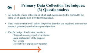 Primary Data Collection Techniques:
(3) Questionnaires
• All methods of data collection in which each person is asked to respond to the
same set of questions in a predetermined order.
• Need to ensure that it will collect the precise data that you require to answer your
research question(s) and achieve your objectives.
• Careful design of individual questions
Clear and pleasing visual presentation
Lucid explanation of the purpose
Pilot testing
Descriptive or explanatory research
 