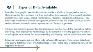 Types of Data Available
• Factual or demographic: contain data that are readily available to the respondent and are
likely, assuming the respondent is willing to disclose, to be accurate. These variables include
characteristics such as age, gender, marital status, education, occupation and income. They
are used to explore how attitudes and opinions, and behaviours and events, differ, as well as
to check that the data collected are representative of the total population
• Attitudes and opinions: contain data that respondents may have needed to think about before
answering. They are likely to be influenced by the context in which the question was asked;
recording how respondents feel about something or what they think or believe is true or false.
• Behaviours and events: are also likely to be influenced by context. They contain data about
what people did (behaviours) or what happened (events) in the past, is happening now, or will
happen in the future
 