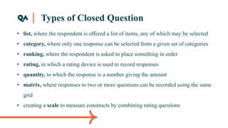 Types of Closed Question
• list, where the respondent is offered a list of items, any of which may be selected
• category, where only one response can be selected from a given set of categories
• ranking, where the respondent is asked to place something in order
• rating, in which a rating device is used to record responses
• quantity, to which the response is a number giving the amount
• matrix, where responses to two or more questions can be recorded using the same
grid
• creating a scale to measure constructs by combining rating questions
 