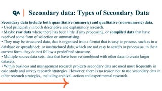 Secondary data: Types of Secondary Data
Secondary data include both quantitative (numeric) and qualitative (non-numeric) data,
• Used principally in both descriptive and explanatory research.
• Maybe raw data where there has been little if any processing, or compiled data that have
received some form of selection or summarising.
• They may be structured data, that is organised into a format that is easy to process, such as in a
database or spreadsheet; or unstructured data, which are not easy to search or process as, in their
current form, they do not follow a predefined structure.
• Multiple-source data sets: data that have been re-combined with other data to create larger
datasets.
• Within business and management research projects secondary data are used most frequently in
case study and survey research strategies. However, there is no reason not to use secondary data in
other research strategies, including archival, action and experimental research.
 