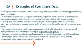 Examples of Secondary Data
Most organisations collect and store a wide variety and large volume of data to support their day-
today operations:
• For example, payroll details, organisation charts, copies of letters, minutes of meetings and
business transactions including sales queries and purchases, financials (annual reports).
• Quality daily newspapers contain a wealth of data, such as reports about takeover bids,
interviews with business leaders, photographs of events, graphs and listings of companies’ share
prices.
• Government departments undertake surveys and publish official statistics covering social,
demographic and economic topics. Example: https://www.ons.gov.uk
• Consumer research organisations collect data that are used subsequently by different clients.
• Trade organisations collect data from their members on topics such as sales that are
subsequently aggregated, presented and published.
 