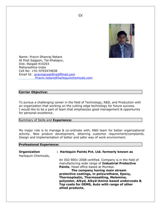 CV
Name: Pravin Dhanraj Netare
At Post Sajgaon, Tal-Khalapur,
Dist.-Raigad-410203
Maharashtra-India
Cell No: +91-9765474838
Email Id: pravinpcoat@rediffmail.com
Pravin.netare@harlequinchemicals.com
Carrier Objective:
To pursue a challenging career in the field of Technology, R&D, and Production with
an organization that working on the cutting edge technology for future success.
I would like to be a part of team that emphasizes good management & opportunity
for personal excellence.
Summary of Skills and Experience:
My major role is to manage & co-ordinate with, R&D team for better organizational
activity. New product development, attaining customer requirement/complaints.
Design and implementation of better and safer way of work environment.
Professional Experience:
Organization : Harlequin Paints Pvt. Ltd. formerly known as
Harlequin Chemicals.
An ISO 9001-2008 certified. Company is in the field of
manufacturing wide range of Industrial Protective
Paints. Head office based at Mumbai.
The company having main stream
protective coatings, in polyurethane, Epoxy,
Thermoplastic, Thermosetting, Melamine,
polyester, Alkyd, Alkyd-Amino based undercoats &
Top coats for OEMS, Auto with range of other
allied products.
 