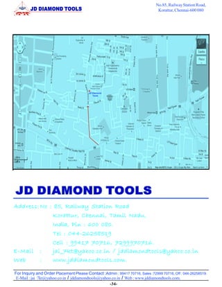For Inquiry and Order Placement Please Contact :Admin : 99417 70716, Sales :72999 70716, Off : 044-26258519.
No.85, RailwayStation Road,
Korattur, Chennai-600 080
E-Mail : jai_7kt@yahoo.co.in / jddiamondtools@yahoo.co.in / Web : www.jddiamondtools.com.
JD Diamond
Tools
-34-
Address:No : 85, Railway Station Road
Korattur, Chennai, Tamil Nadu,
India, Pin : 600 080.
Tel : 044-26258519
Cell : 99417 70716, 7299970716.
E-Mail : jai_7kt@yahoo.co.in / jddiamondtools@yahoo.co.in
Web : www.jddiamondtools.com.
 