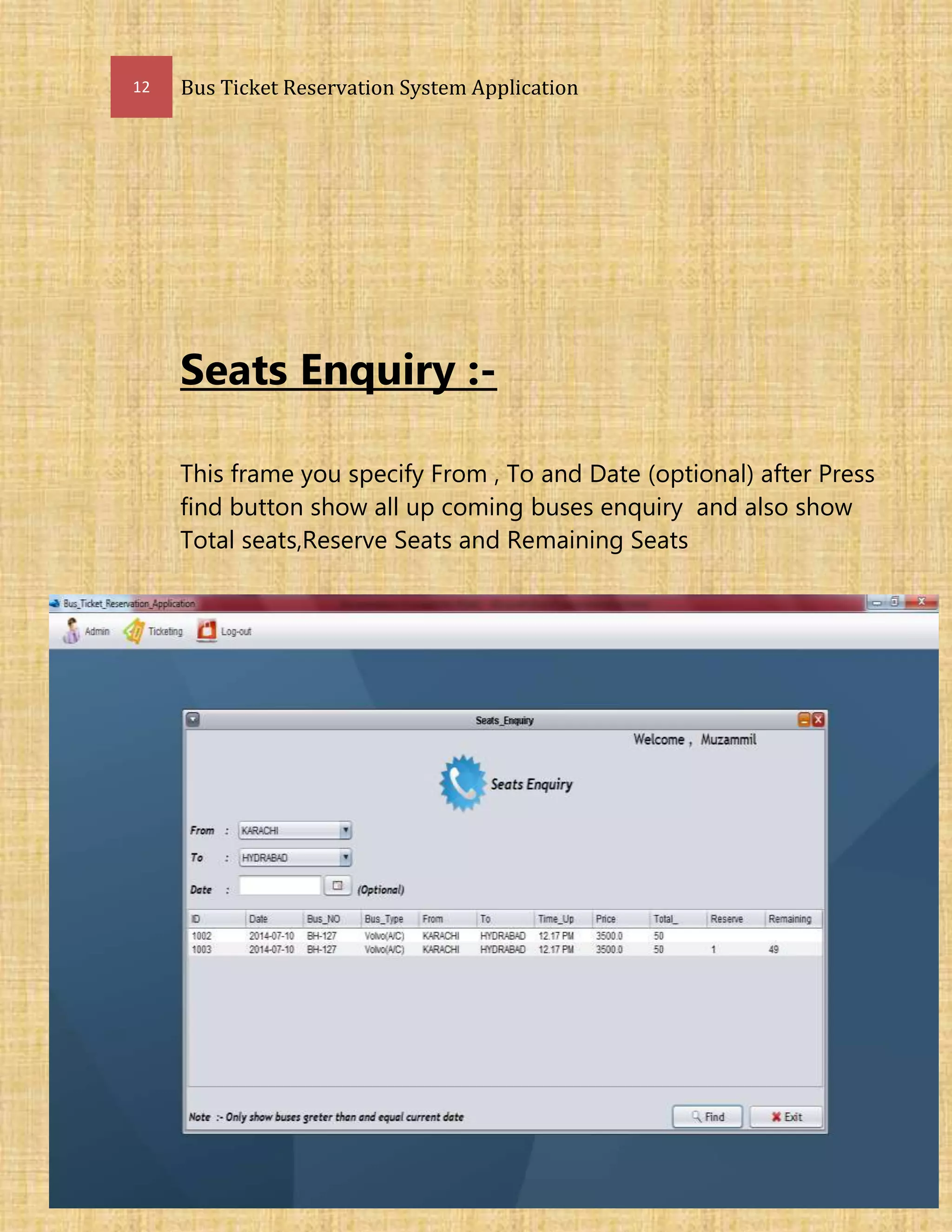 12 Bus Ticket Reservation System Application
Seats Enquiry :-
This frame you specify From , To and Date (optional) after Press
find button show all up coming buses enquiry and also show
Total seats,Reserve Seats and Remaining Seats
 