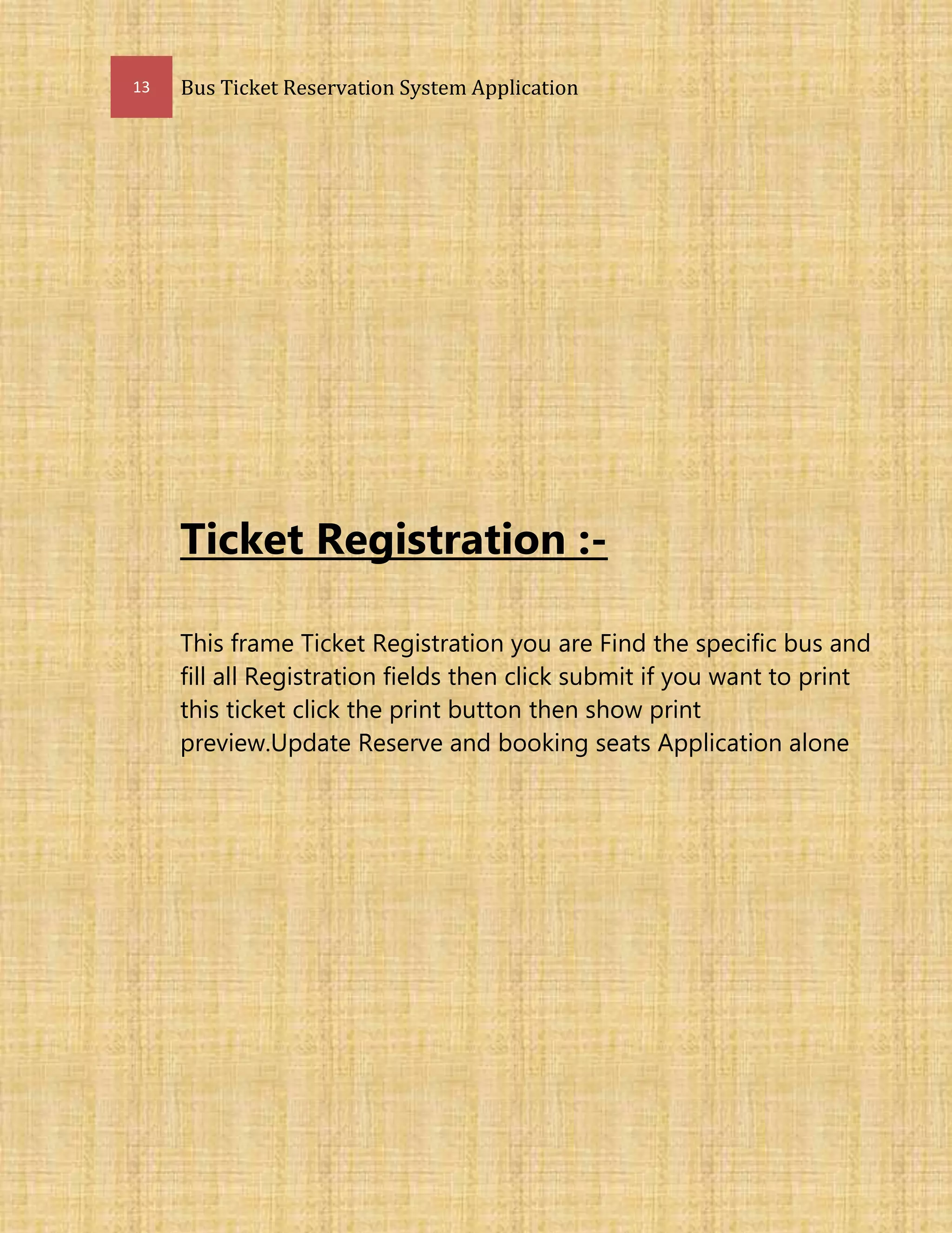 13 Bus Ticket Reservation System Application
Ticket Registration :-
This frame Ticket Registration you are Find the specific bus and
fill all Registration fields then click submit if you want to print
this ticket click the print button then show print
preview.Update Reserve and booking seats Application alone
 