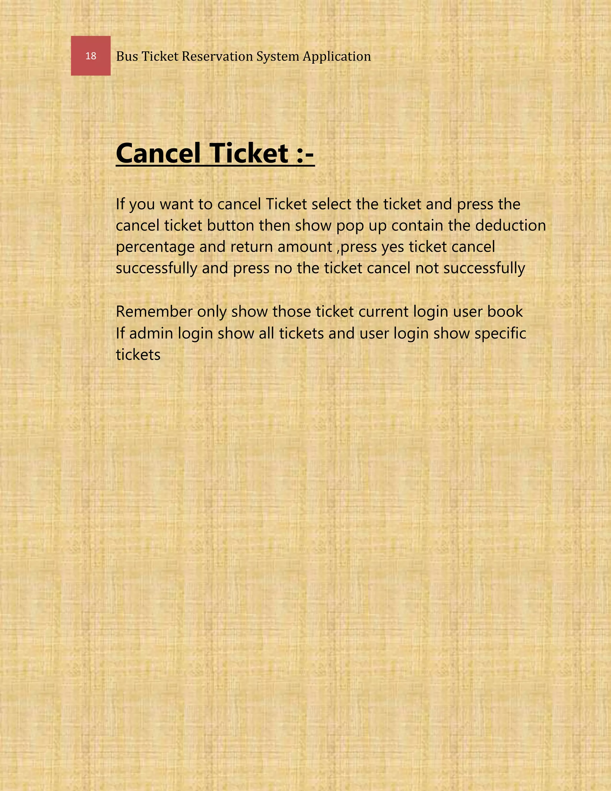 18 Bus Ticket Reservation System Application
Cancel Ticket :-
If you want to cancel Ticket select the ticket and press the
cancel ticket button then show pop up contain the deduction
percentage and return amount ,press yes ticket cancel
successfully and press no the ticket cancel not successfully
Remember only show those ticket current login user book
If admin login show all tickets and user login show specific
tickets
 