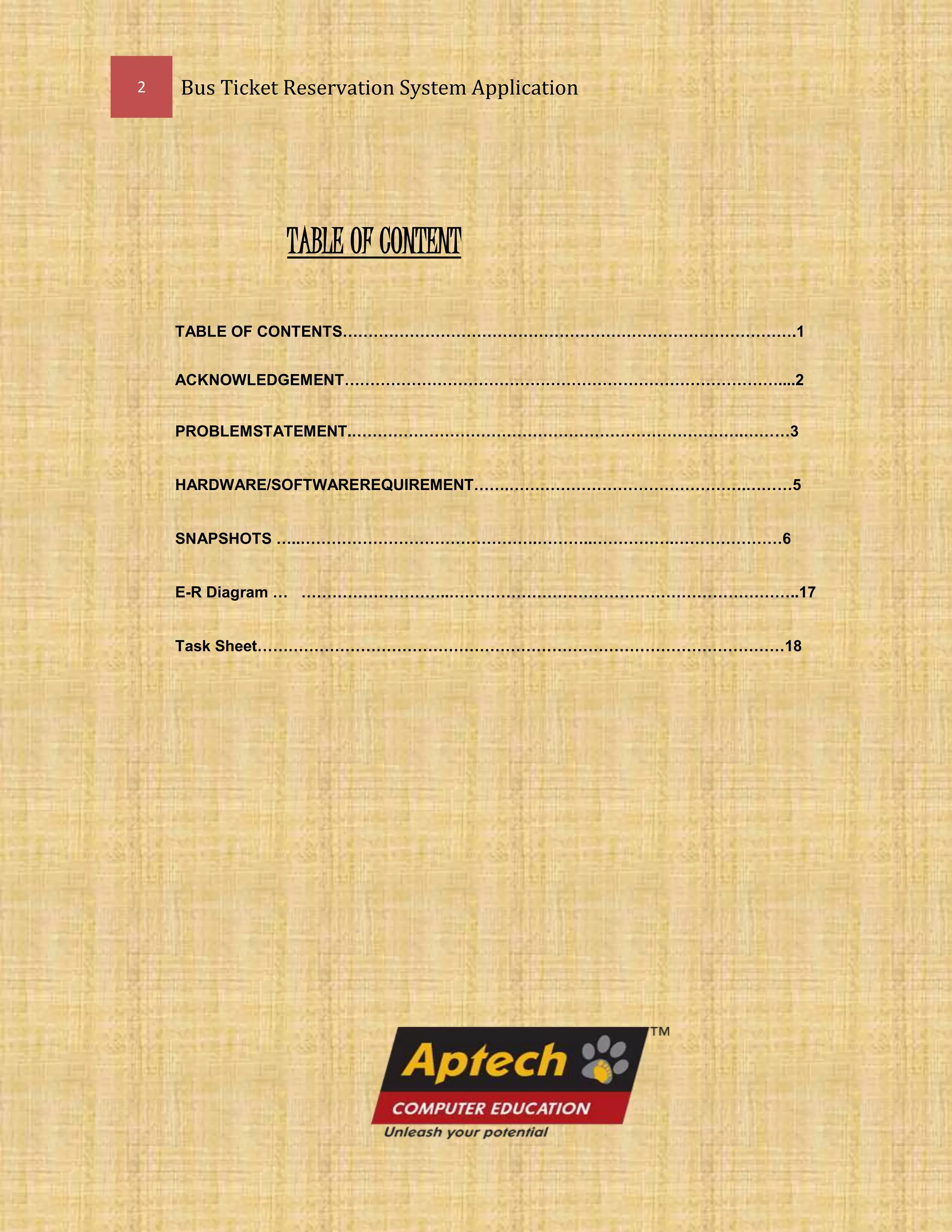 2 Bus Ticket Reservation System Application
TABLE OF CONTENT
TABLE OF CONTENTS…………………………………………………………………………….1
ACKNOWLEDGEMENT…………………………………………………………………………....2
PROBLEMSTATEMENT.………………………………………………………………….………3
HARDWARE/SOFTWAREREQUIREMENT…….……………………………………….………5
SNAPSHOTS …..……………………………………….………..…………….…………………6
E-R Diagram … ………………………..…………………………………………………………..17
Task Sheet…………………………………………………………………………………………18
 