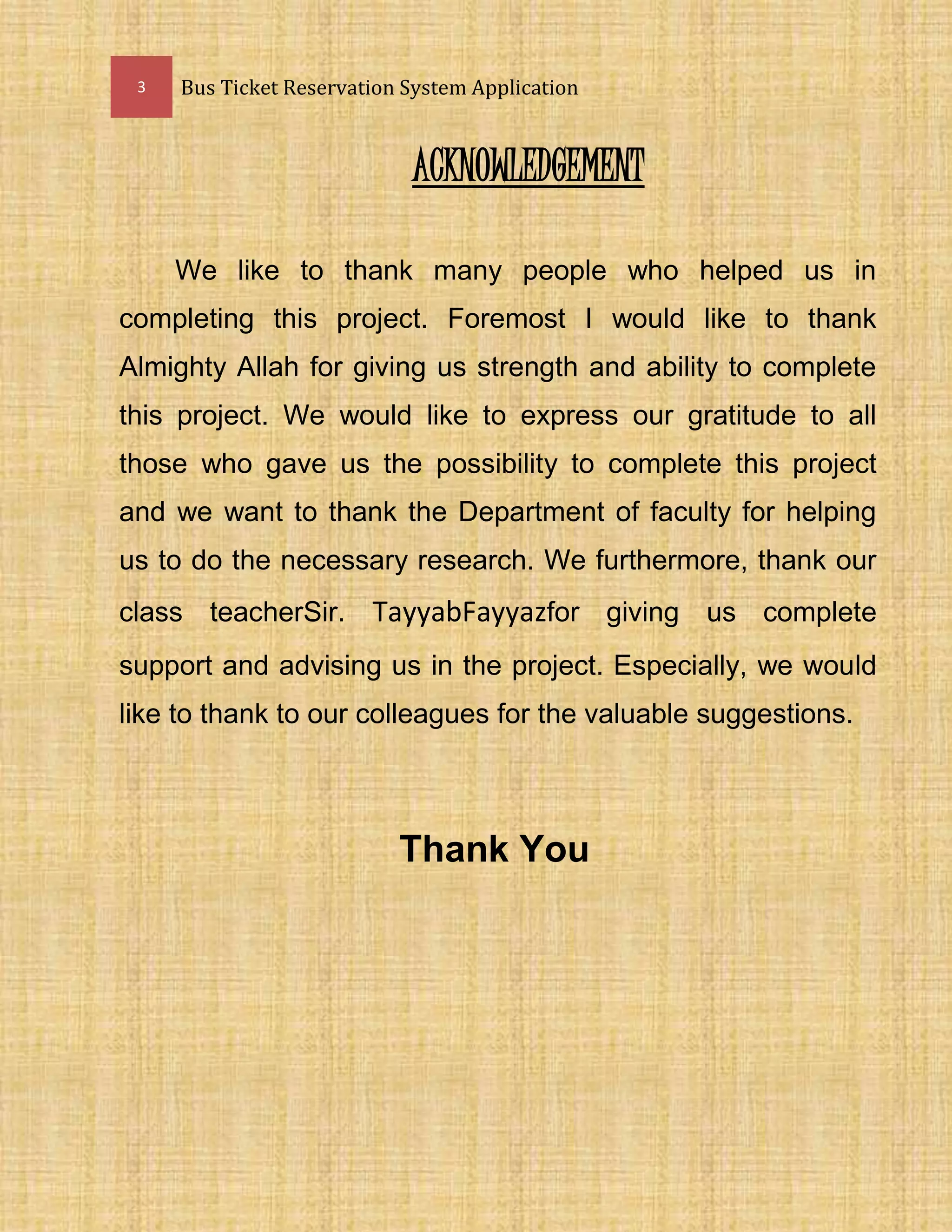 3 Bus Ticket Reservation System Application
ACKNOWLEDGEMENT
We like to thank many people who helped us in
completing this project. Foremost I would like to thank
Almighty Allah for giving us strength and ability to complete
this project. We would like to express our gratitude to all
those who gave us the possibility to complete this project
and we want to thank the Department of faculty for helping
us to do the necessary research. We furthermore, thank our
class teacherSir. TayyabFayyazfor giving us complete
support and advising us in the project. Especially, we would
like to thank to our colleagues for the valuable suggestions.
Thank You
 