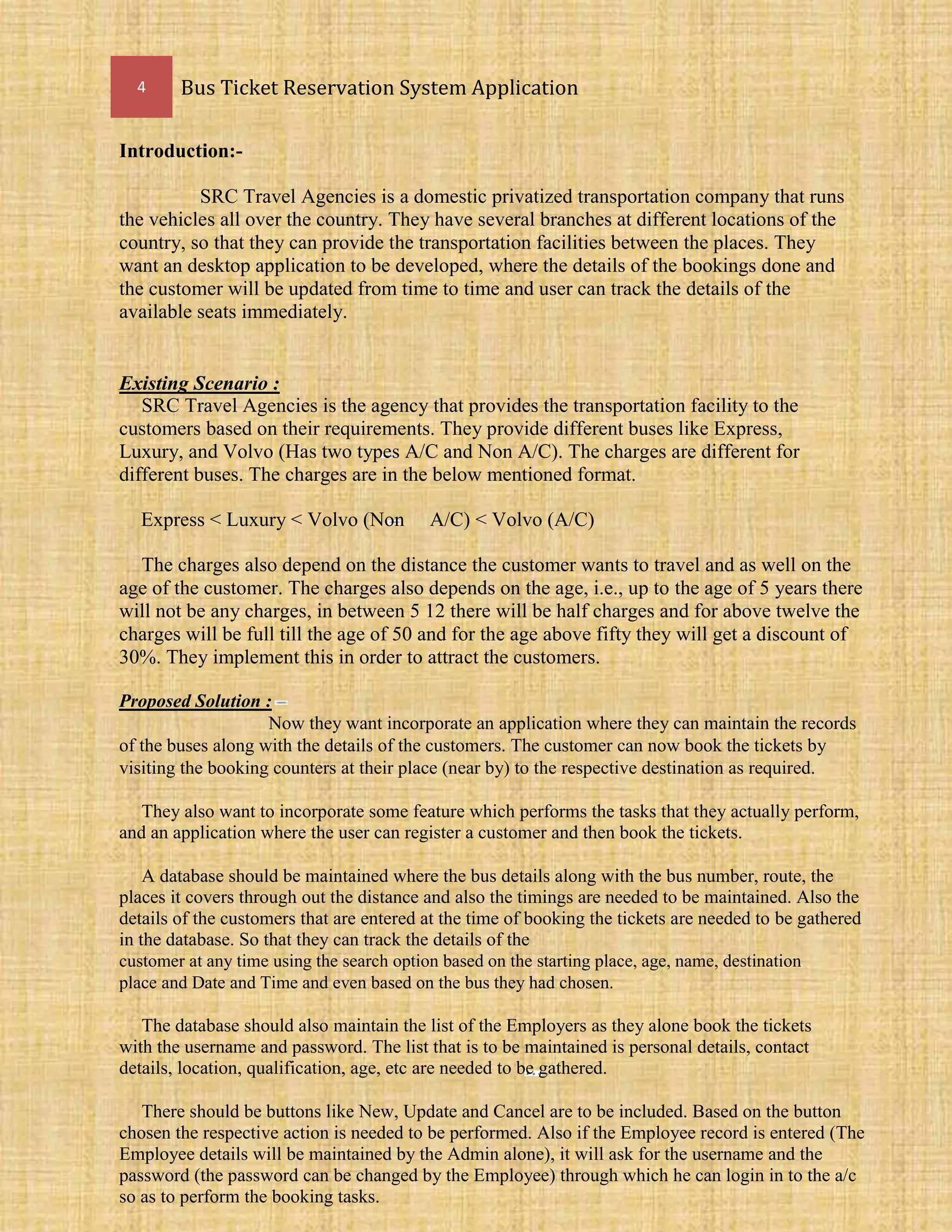 4 Bus Ticket Reservation System Application
Introduction:-
SRC Travel Agencies is a domestic privatized transportation company that runs
the vehicles all over the country. They have several branches at different locations of the
country, so that they can provide the transportation facilities between the places. They
want an desktop application to be developed, where the details of the bookings done and
the customer will be updated from time to time and user can track the details of the
available seats immediately.
Existing Scenario :
SRC Travel Agencies is the agency that provides the transportation facility to the
customers based on their requirements. They provide different buses like Express,
Luxury, and Volvo (Has two types A/C and Non A/C). The charges are different for
different buses. The charges are in the below mentioned format.
Express < Luxury < Volvo (Non A/C) < Volvo (A/C)
The charges also depend on the distance the customer wants to travel and as well on the
age of the customer. The charges also depends on the age, i.e., up to the age of 5 years there
will not be any charges, in between 5 12 there will be half charges and for above twelve the
charges will be full till the age of 50 and for the age above fifty they will get a discount of
30%. They implement this in order to attract the customers.
Proposed Solution :
Now they want incorporate an application where they can maintain the records
of the buses along with the details of the customers. The customer can now book the tickets by
visiting the booking counters at their place (near by) to the respective destination as required.
They also want to incorporate some feature which performs the tasks that they actually perform,
and an application where the user can register a customer and then book the tickets.
A database should be maintained where the bus details along with the bus number, route, the
places it covers through out the distance and also the timings are needed to be maintained. Also the
details of the customers that are entered at the time of booking the tickets are needed to be gathered
in the database. So that they can track the details of the
customer at any time using the search option based on the starting place, age, name, destination
place and Date and Time and even based on the bus they had chosen.
The database should also maintain the list of the Employers as they alone book the tickets
with the username and password. The list that is to be maintained is personal details, contact
details, location, qualification, age, etc are needed to be gathered.
There should be buttons like New, Update and Cancel are to be included. Based on the button
chosen the respective action is needed to be performed. Also if the Employee record is entered (The
Employee details will be maintained by the Admin alone), it will ask for the username and the
password (the password can be changed by the Employee) through which he can login in to the a/c
so as to perform the booking tasks.
 