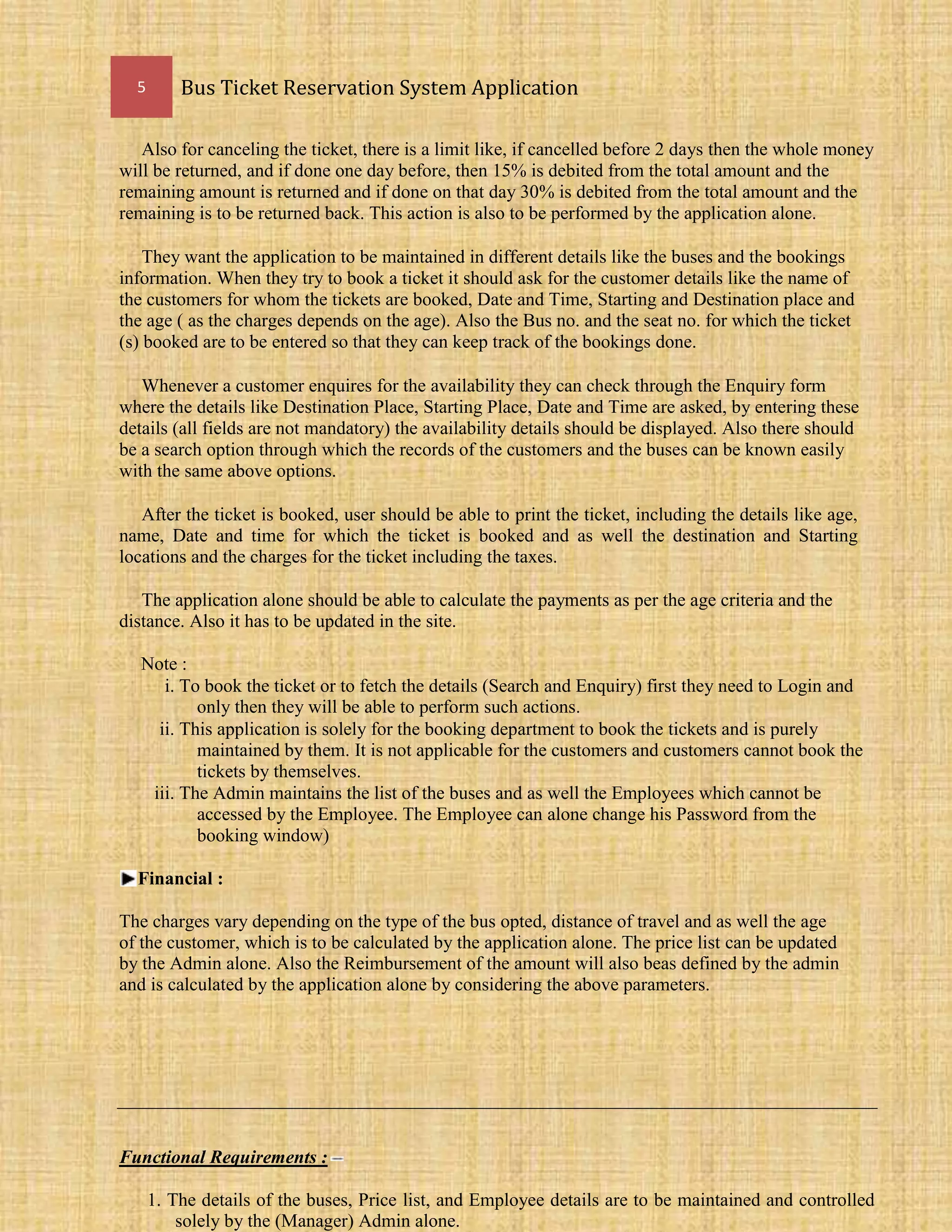 5 Bus Ticket Reservation System Application
Also for canceling the ticket, there is a limit like, if cancelled before 2 days then the whole money
will be returned, and if done one day before, then 15% is debited from the total amount and the
remaining amount is returned and if done on that day 30% is debited from the total amount and the
remaining is to be returned back. This action is also to be performed by the application alone.
They want the application to be maintained in different details like the buses and the bookings
information. When they try to book a ticket it should ask for the customer details like the name of
the customers for whom the tickets are booked, Date and Time, Starting and Destination place and
the age ( as the charges depends on the age). Also the Bus no. and the seat no. for which the ticket
(s) booked are to be entered so that they can keep track of the bookings done.
Whenever a customer enquires for the availability they can check through the Enquiry form
where the details like Destination Place, Starting Place, Date and Time are asked, by entering these
details (all fields are not mandatory) the availability details should be displayed. Also there should
be a search option through which the records of the customers and the buses can be known easily
with the same above options.
After the ticket is booked, user should be able to print the ticket, including the details like age,
name, Date and time for which the ticket is booked and as well the destination and Starting
locations and the charges for the ticket including the taxes.
The application alone should be able to calculate the payments as per the age criteria and the
distance. Also it has to be updated in the site.
Note :
i. To book the ticket or to fetch the details (Search and Enquiry) first they need to Login and
only then they will be able to perform such actions.
ii. This application is solely for the booking department to book the tickets and is purely
maintained by them. It is not applicable for the customers and customers cannot book the
tickets by themselves.
iii. The Admin maintains the list of the buses and as well the Employees which cannot be
accessed by the Employee. The Employee can alone change his Password from the
booking window)
Financial :
The charges vary depending on the type of the bus opted, distance of travel and as well the age
of the customer, which is to be calculated by the application alone. The price list can be updated
by the Admin alone. Also the Reimbursement of the amount will also beas defined by the admin
and is calculated by the application alone by considering the above parameters.
Functional Requirements :
1. The details of the buses, Price list, and Employee details are to be maintained and controlled
solely by the (Manager) Admin alone.
 