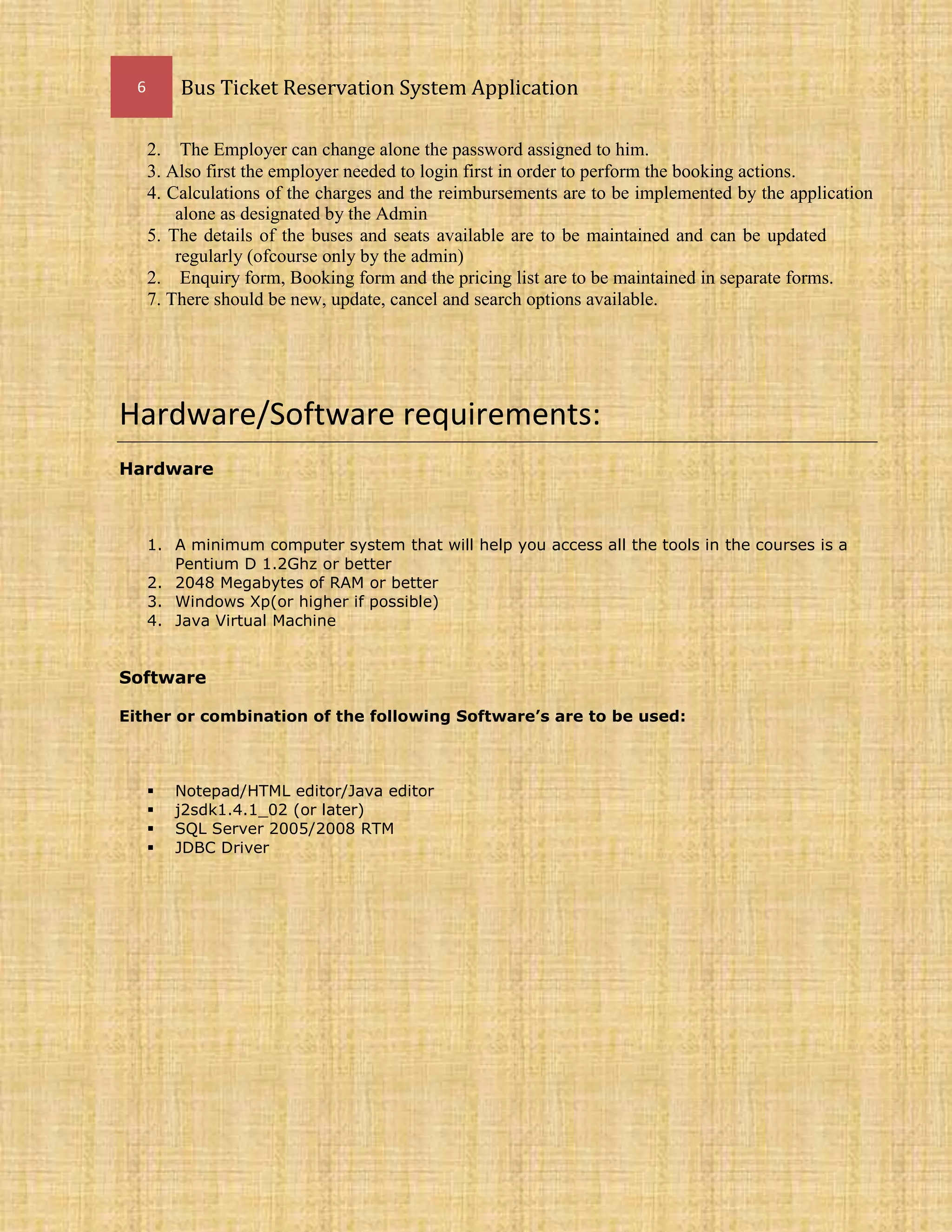 6 Bus Ticket Reservation System Application
2. The Employer can change alone the password assigned to him.
3. Also first the employer needed to login first in order to perform the booking actions.
4. Calculations of the charges and the reimbursements are to be implemented by the application
alone as designated by the Admin
5. The details of the buses and seats available are to be maintained and can be updated
regularly (ofcourse only by the admin)
2. Enquiry form, Booking form and the pricing list are to be maintained in separate forms.
7. There should be new, update, cancel and search options available.
Hardware/Software requirements:
Hardware
1. A minimum computer system that will help you access all the tools in the courses is a
Pentium D 1.2Ghz or better
2. 2048 Megabytes of RAM or better
3. Windows Xp(or higher if possible)
4. Java Virtual Machine
Software
Either or combination of the following Software’s are to be used:
 Notepad/HTML editor/Java editor
 j2sdk1.4.1_02 (or later)
 SQL Server 2005/2008 RTM
 JDBC Driver
 