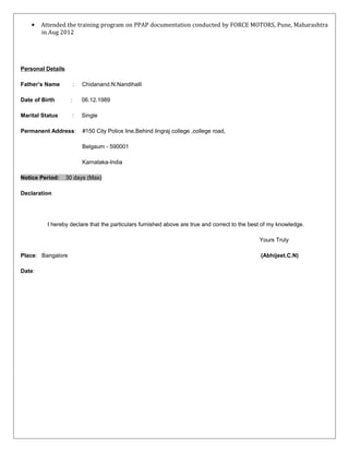 • Attended the training program on PPAP documentation conducted by FORCE MOTORS, Pune, Maharashtra
in Aug 2012
Personal Details
Father’s Name : Chidanand.N.Nandihalli
Date of Birth : 06.12.1989
Marital Status : Single
Permanent Address: #150 City Police line,Behind lingraj college ,college road,
Belgaum - 590001
Karnataka-India
Notice Period: 30 days (Max)
Declaration
I hereby declare that the particulars furnished above are true and correct to the best of my knowledge.
Yours Truly
Place: Bangalore (Abhijeet.C.N)
Date:
 