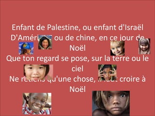 Enfant de Palestine, ou enfant d'Israël
D'Amérique ou de chine, en ce jour de
Noël
Que ton regard se pose, sur la terre ou le
ciel
Ne retiens qu'une chose, il faut croire à
Noël
 