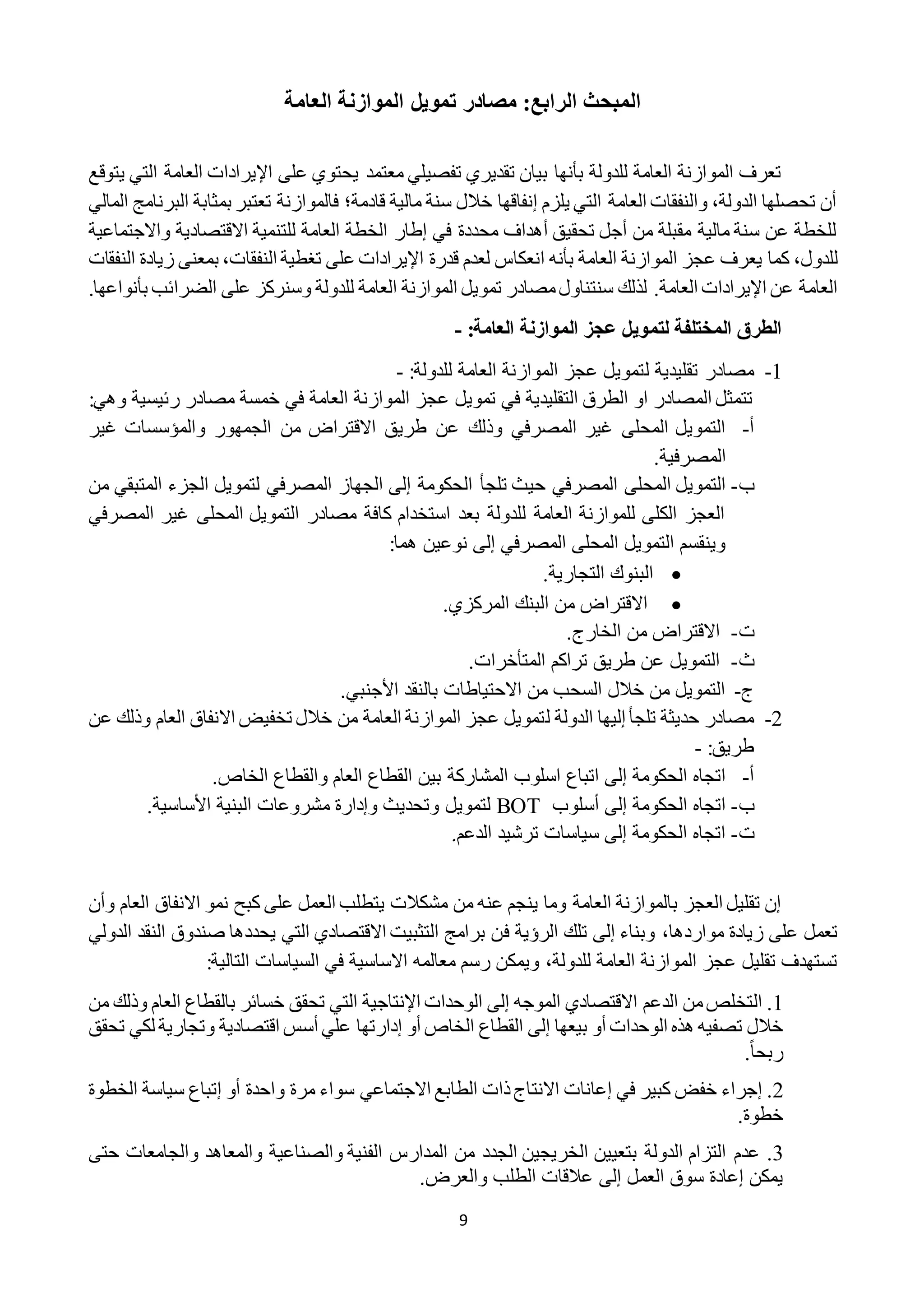 9
‫العامة‬ ‫الموازنة‬ ‫تمويل‬ ‫مصادر‬ :‫الرابع‬ ‫المبحث‬
‫معتمد‬ ‫تفصيلي‬ ‫تقديري‬ ‫بيان‬ ‫بأنها‬ ‫للدولة‬ ‫العامة‬ ‫الموازنة‬ ‫تعرف‬‫يت‬ ‫التي‬ ‫العامة‬ ‫اإليرادات‬ ‫على‬ ‫يحتوي‬‫وقع‬
‫المالي‬ ‫البرنامج‬ ‫بمثابة‬ ‫تعتبر‬ ‫فالموازنة‬ ‫قادمة؛‬ ‫مالية‬ ‫سنة‬ ‫خالل‬ ‫إنفاقها‬ ‫يلزم‬ ‫التي‬ ‫العامة‬ ‫والنفقات‬ ،‫الدولة‬ ‫تحصلها‬ ‫أن‬
‫واالجتماعية‬ ‫االقتصادية‬ ‫للتنمية‬ ‫العامة‬ ‫الخطة‬ ‫إطار‬ ‫في‬ ‫محددة‬ ‫أهداف‬ ‫تحقيق‬ ‫أجل‬ ‫من‬ ‫مقبلة‬ ‫مالية‬ ‫سنة‬ ‫عن‬ ‫للخطة‬
‫للد‬‫ول‬،‫النفق‬ ‫زيادة‬ ‫بمعنى‬ ،‫النفقات‬ ‫تغطية‬ ‫على‬ ‫اإليرادات‬ ‫قدرة‬ ‫لعدم‬ ‫انعكاس‬ ‫بأنه‬ ‫العامة‬ ‫الموازنة‬ ‫عجز‬ ‫يعرف‬ ‫كما‬‫ا‬‫ت‬
.‫العامة‬ ‫اإليرادات‬ ‫عن‬ ‫العامة‬.‫بأنواعها‬ ‫الضرائب‬ ‫على‬ ‫وسنركز‬ ‫للدولة‬ ‫العامة‬ ‫الموازنة‬ ‫تمويل‬ ‫مصادر‬‫سنتناول‬ ‫لذلك‬
‫الموازنة‬ ‫عجز‬ ‫لتمويل‬ ‫الماتلفة‬ ‫الطرق‬:‫العامة‬-
1-‫ل‬ ‫تقليدية‬ ‫مصادر‬‫العامة‬ ‫الموازنة‬ ‫عجز‬ ‫تمويل‬:‫للدولة‬-
‫رئيسية‬ ‫مصادر‬ ‫خمسة‬ ‫في‬ ‫العامة‬ ‫الموازنة‬ ‫عجز‬ ‫تمويل‬ ‫في‬ ‫التقليدية‬ ‫الطرق‬ ‫او‬ ‫المصادر‬ ‫تتمثل‬‫و‬‫هي‬:
‫أ‬-‫طريق‬ ‫عن‬ ‫وذلك‬ ‫المصرفي‬ ‫غير‬ ‫المحلى‬ ‫التمويل‬‫غير‬ ‫والمؤسسات‬ ‫الجمهور‬ ‫من‬ ‫االقتراض‬
‫المصرفية‬.
‫ب‬-‫ت‬ ‫حيث‬ ‫المصرفي‬ ‫المحلى‬ ‫التمويل‬‫ل‬‫جأ‬‫الجزء‬ ‫لتمويل‬ ‫المصرفي‬ ‫الجهاز‬ ‫إلى‬ ‫الحكومة‬‫المتبقي‬‫من‬
‫المصرفي‬ ‫غير‬ ‫المحلى‬ ‫التمويل‬ ‫مصادر‬ ‫كافة‬ ‫استخدام‬ ‫بعد‬ ‫للدولة‬ ‫العامة‬ ‫للموازنة‬ ‫الكلى‬ ‫العجز‬
:‫هما‬ ‫نوعين‬ ‫إلى‬ ‫المصرفي‬ ‫المحلى‬ ‫التمويل‬ ‫وينقسم‬
.‫التجارية‬ ‫البنوك‬
‫الم‬ ‫البنك‬ ‫من‬ ‫االقتراض‬.‫ركزي‬
‫ت‬-.‫الخارج‬ ‫من‬ ‫االقتراض‬
‫ث‬-‫تراكم‬ ‫طريق‬ ‫عن‬ ‫التمويل‬‫المتأخرات‬.
‫ج‬-.‫األجنبي‬ ‫بالنقد‬ ‫االحتياطات‬ ‫من‬ ‫السحب‬ ‫خالل‬ ‫من‬ ‫التمويل‬
2-‫ل‬ ‫الدولة‬ ‫إليها‬ ‫تلجأ‬ ‫حديثة‬ ‫مصادر‬‫عن‬ ‫وذلك‬ ‫العام‬ ‫االنفاق‬ ‫تخفيض‬ ‫خالل‬ ‫من‬ ‫العامة‬ ‫الموازنة‬ ‫عجز‬ ‫تمويل‬
:‫طريق‬-
‫أ‬-‫اتباع‬ ‫إلى‬ ‫الحكومة‬ ‫اتجاه‬‫ا‬‫سلوب‬‫المشاركة‬.‫الخاص‬ ‫والقطاع‬ ‫العام‬ ‫القطاع‬ ‫بين‬
‫ب‬-‫أسلوب‬ ‫إلى‬ ‫الحكومة‬ ‫اتجاه‬BOT‫لتمويل‬.‫األساسية‬ ‫البنية‬ ‫مشروعات‬ ‫وإدارة‬ ‫وتحديث‬
‫ت‬-‫الدعم‬ ‫ترشيد‬ ‫سياسات‬ ‫إلى‬ ‫الحكومة‬ ‫اتجاه‬.
‫ال‬ ‫يتطلب‬ ‫مشكالت‬ ‫من‬ ‫عنه‬ ‫ينجم‬ ‫وما‬ ‫العامة‬ ‫بالموازنة‬ ‫العجز‬ ‫تقليل‬ ‫إن‬‫و‬ ‫العام‬ ‫االنفاق‬ ‫نمو‬ ‫كبح‬ ‫على‬ ‫عمل‬‫أ‬‫ن‬
،‫مواردها‬ ‫زيادة‬ ‫على‬ ‫تعمل‬‫ف‬ ‫الرؤية‬ ‫تلك‬ ‫إلى‬ ‫وبناء‬‫الدولي‬ ‫النقد‬ ‫صندوق‬ ‫يحددها‬ ‫التي‬ ‫االقتصادي‬ ‫التثبيت‬ ‫برامج‬ ‫ن‬
‫للدولة‬ ‫العامة‬ ‫الموازنة‬ ‫عجز‬ ‫تقليل‬ ‫تستهدف‬،:‫التالية‬ ‫السياسات‬ ‫في‬ ‫االساسية‬ ‫معالمه‬ ‫رسم‬ ‫ويمكن‬
1.‫ال‬‫الموجه‬ ‫االقتصادي‬ ‫الدعم‬ ‫من‬‫تخلص‬‫إ‬‫ل‬‫ى‬‫الوحدات‬‫اإلنتاجية‬‫و‬ ‫العام‬ ‫بالقطاع‬ ‫خسائر‬ ‫تحقق‬ ‫التي‬‫ذ‬‫من‬ ‫لك‬
‫الوحدات‬ ‫هذه‬ ‫تصفيه‬ ‫خالل‬‫أ‬‫بيعها‬ ‫و‬‫إ‬‫ل‬‫ى‬‫الخاص‬ ‫القطاع‬‫أ‬‫و‬‫إ‬‫علي‬ ‫دارتها‬‫أ‬‫اقتصادي‬ ‫سس‬‫ة‬‫وتجاري‬‫ة‬‫ت‬ ‫لكي‬‫حقق‬
ً‫ا‬‫ربح‬.
2.‫إ‬‫في‬ ‫كبير‬ ‫خفض‬ ‫جراء‬‫إ‬‫االنت‬ ‫عانات‬‫مر‬ ‫سواء‬ ‫االجتماعي‬ ‫الطابع‬ ‫ذات‬‫اج‬‫ة‬‫واحد‬‫ة‬‫أ‬‫و‬‫إ‬‫تباع‬‫سياس‬‫ة‬‫الخط‬‫وة‬
‫خطو‬.‫ة‬
2.‫التزام‬ ‫عدم‬‫ال‬‫دول‬‫ة‬‫المدارس‬ ‫من‬ ‫الجدد‬ ‫الخريجين‬ ‫بتعيين‬‫الفني‬‫ة‬‫والصناعي‬‫ة‬‫والجامعات‬ ‫والمعاهد‬‫ح‬‫تى‬
‫يمكن‬‫إ‬‫عاد‬‫ة‬‫العمل‬ ‫سوق‬‫إ‬‫لى‬‫والعرض‬ ‫الطلب‬ ‫عالقات‬.
 