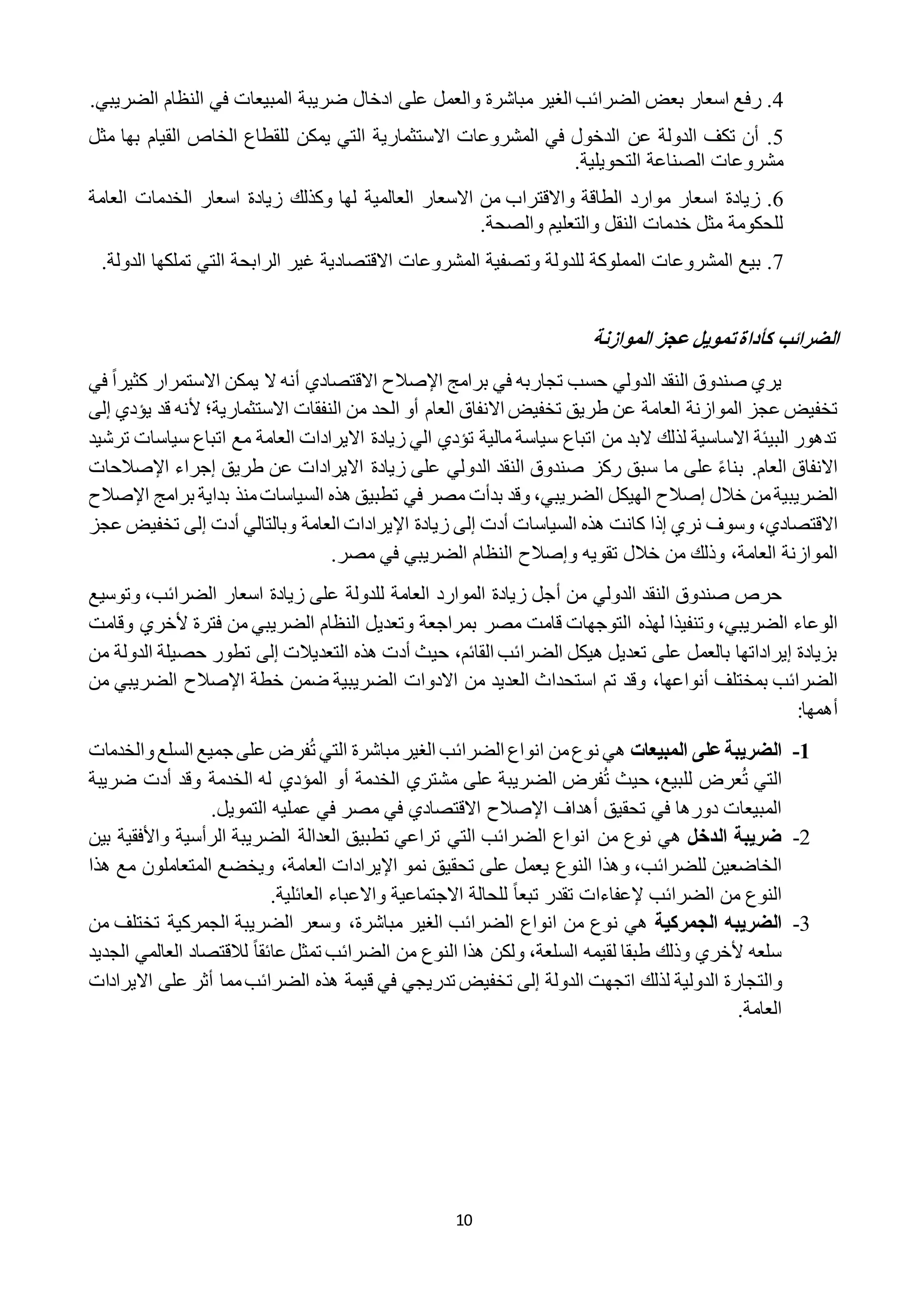 10
2‫رف‬ .‫مباشر‬ ‫الغير‬ ‫الضرائب‬ ‫بعض‬ ‫اسعار‬ ‫ع‬‫ة‬‫والعمل‬‫على‬‫ادخال‬‫ضريب‬‫ة‬‫الضريبي‬ ‫النظام‬ ‫في‬ ‫المبيعات‬.
2.‫أ‬‫تكف‬ ‫ن‬‫الدول‬‫ة‬‫ف‬ ‫الدخول‬ ‫عن‬‫ي‬‫ال‬‫مشروعات‬‫ا‬‫ال‬‫ستثماري‬‫ة‬‫مثل‬ ‫بها‬ ‫القيام‬ ‫الخاص‬ ‫للقطاع‬ ‫يمكن‬ ‫التي‬
‫مشروعات‬‫الصناع‬‫ة‬‫التحويلي‬.‫ة‬
1.‫زياد‬‫ة‬‫موارد‬ ‫اسعار‬‫الطاق‬‫ة‬‫االسعار‬ ‫من‬ ‫واالقتراب‬‫العالمي‬‫ة‬‫وكذلك‬ ‫لها‬‫زياد‬‫ة‬‫الخدمات‬ ‫اسعار‬‫العام‬‫ة‬
‫للحكوم‬‫ة‬‫والتعليم‬ ‫النقل‬ ‫خدمات‬ ‫مثل‬‫والصح‬.‫ة‬
1.‫المشروعات‬ ‫بيع‬‫المملوك‬‫ة‬‫للدول‬‫ة‬‫وتصفي‬‫ة‬‫المشروعات‬‫االقتصادي‬‫ة‬‫غير‬‫الرابح‬‫ة‬‫تملكها‬ ‫التي‬‫ا‬‫لدول‬.‫ة‬
‫الموازنة‬ ‫عجز‬ ‫تمويل‬‫كأداة‬ ‫الضرائب‬
‫تجا‬ ‫حسب‬ ‫الدولي‬ ‫النقد‬ ‫صندوق‬ ‫يري‬‫برامج‬ ‫في‬ ‫ربه‬‫اإلصالح‬‫االقتصادي‬‫أ‬ً‫ا‬‫كثير‬ ‫االستمرار‬ ‫يمكن‬ ‫ال‬ ‫نه‬‫ف‬‫ي‬
‫العا‬ ‫الموازنة‬ ‫عجز‬ ‫تخفيض‬‫العام‬ ‫االنفاق‬ ‫تخفيض‬ ‫طريق‬ ‫عن‬ ‫مة‬‫أ‬‫ال‬ ‫من‬ ‫الحد‬ ‫و‬‫نفقات‬‫االستثمارية‬‫؛‬‫ي‬ ‫قد‬ ‫ألنه‬‫ؤدي‬‫إ‬‫ل‬‫ى‬
‫اتباع‬ ‫مع‬ ‫العامة‬ ‫االيرادات‬ ‫زيادة‬ ‫الي‬ ‫تؤدي‬ ‫مالية‬ ‫سياسة‬ ‫اتباع‬ ‫من‬ ‫البد‬ ‫لذلك‬ ‫االساسية‬ ‫البيئة‬ ‫تدهور‬‫سياس‬‫ترشيد‬ ‫ات‬
.‫العام‬ ‫االنفاق‬‫سبق‬ ‫ما‬ ‫على‬ ً‫ء‬‫بنا‬‫الدو‬ ‫النقد‬ ‫صندوق‬ ‫ركز‬‫طريق‬ ‫عن‬ ‫االيرادات‬ ‫زيادة‬ ‫على‬ ‫لي‬‫إ‬‫جراء‬‫اإلصالح‬‫ات‬
‫خالل‬ ‫من‬‫الضريبية‬‫إصال‬‫ح‬‫الضريبي‬ ‫الهيكل‬،‫برامج‬ ‫بداية‬ ‫منذ‬‫السياسات‬ ‫هذه‬ ‫تطبيق‬ ‫في‬ ‫مصر‬ ‫بدأت‬ ‫وقد‬‫ا‬‫إلصالح‬
‫االقتصادي‬،‫كان‬ ‫إذا‬ ‫نري‬ ‫وسوف‬‫السياسات‬ ‫هذه‬ ‫ت‬‫أ‬‫دت‬‫إ‬‫ل‬‫ى‬‫اإل‬ ‫زيادة‬‫وبالتالي‬ ‫العامة‬ ‫يرادات‬‫أ‬‫دت‬‫إ‬‫ل‬‫ى‬‫ع‬ ‫تخفيض‬‫جز‬
‫العامة‬ ‫الموازنة‬،‫و‬ ‫تقويه‬ ‫خالل‬ ‫من‬ ‫وذلك‬‫إصالح‬‫مصر‬ ‫في‬ ‫الضريبي‬ ‫النظام‬.
‫من‬ ‫الدولي‬ ‫النقد‬ ‫صندوق‬ ‫حرص‬‫أ‬‫الضرائب‬ ‫اسعار‬ ‫زيادة‬ ‫على‬ ‫للدولة‬ ‫العامة‬ ‫الموارد‬ ‫زيادة‬ ‫جل‬،‫وتوسيع‬
‫الضريبي‬ ‫الوعاء‬،‫لهذه‬ ‫وتنفيذا‬‫بمراجع‬ ‫مصر‬ ‫قامت‬ ‫التوجهات‬‫ة‬‫فتر‬ ‫من‬ ‫الضريبي‬ ‫النظام‬ ‫وتعديل‬‫ة‬‫أل‬‫خري‬‫وقامت‬
‫القائم‬ ‫الضرائب‬ ‫هيكل‬ ‫تعديل‬ ‫على‬ ‫بالعمل‬ ‫إيراداتها‬ ‫بزيادة‬،‫حيث‬‫أ‬‫ال‬ ‫هذه‬ ‫دت‬‫تعديالت‬‫إلى‬‫الدول‬ ‫حصيلة‬ ‫تطور‬‫من‬ ‫ة‬
‫بمختلف‬ ‫الضرائب‬،‫أنواعها‬‫ال‬ ‫استحداث‬ ‫تم‬ ‫وقد‬‫خط‬ ‫ضمن‬ ‫الضريبية‬ ‫االدوات‬ ‫من‬ ‫عديد‬‫ة‬‫اإلصالح‬‫الضريبي‬‫م‬‫ن‬
‫أ‬:‫همها‬
0-‫المبيعات‬ ‫على‬‫الضريبة‬‫ن‬ ‫هي‬‫مباشر‬‫الغير‬ ‫الضرائب‬ ‫انواع‬ ‫من‬‫وع‬‫ة‬‫ت‬ ‫التي‬‫والخد‬‫السلع‬ ‫جميع‬ ‫على‬ ‫فرض‬‫مات‬
‫ت‬ ‫التي‬‫للبيع‬ ‫عرض‬،‫حيث‬‫ت‬‫الخدمة‬ ‫مشتري‬ ‫على‬ ‫الضريبة‬ ‫فرض‬‫أ‬‫وقد‬ ‫الخدمة‬ ‫له‬ ‫المؤدي‬ ‫و‬‫أ‬‫دت‬‫ضري‬‫بة‬
‫تحقيق‬ ‫في‬ ‫دورها‬ ‫المبيعات‬‫أ‬‫هداف‬‫اإلصالح‬.‫التمويل‬ ‫عمليه‬ ‫في‬ ‫مصر‬ ‫في‬ ‫االقتصادي‬
2-‫الدخل‬ ‫ضريبة‬‫التي‬ ‫الضرائب‬ ‫انواع‬ ‫من‬ ‫نوع‬ ‫هي‬‫الر‬ ‫الضريبة‬ ‫العدالة‬ ‫تطبيق‬ ‫تراعي‬‫أ‬‫ب‬ ‫واألفقية‬ ‫سية‬‫ين‬
‫للضرائب‬ ‫الخاضعين‬،‫و‬‫ي‬ ‫النوع‬ ‫هذا‬‫اإل‬ ‫نمو‬ ‫تحقيق‬ ‫على‬ ‫عمل‬‫العامة‬ ‫يرادات‬،‫هذا‬ ‫مع‬ ‫المتعاملون‬ ‫ويخضع‬
ً‫ا‬‫تبع‬ ‫تقدر‬ ‫إلعفاءات‬ ‫الضرائب‬ ‫من‬ ‫النوع‬.‫العائلية‬ ‫واالعباء‬ ‫االجتماعية‬ ‫للحالة‬
2-‫الجمركية‬ ‫الضريبه‬‫ن‬ ‫هي‬‫مباشر‬ ‫الغير‬ ‫الضرائب‬ ‫انواع‬ ‫من‬ ‫وع‬،‫ة‬‫من‬ ‫تختلف‬ ‫الجمركية‬ ‫الضريبة‬ ‫وسعر‬
‫السلعة‬ ‫لقيمه‬ ‫طبقا‬ ‫وذلك‬ ‫ألخري‬ ‫سلعه‬،ً‫ا‬‫عائق‬ ‫تمثل‬ ‫الضرائب‬ ‫من‬ ‫النوع‬ ‫هذا‬ ‫ولكن‬‫ال‬ ‫العالمي‬ ‫لالقتصاد‬‫جديد‬
‫والت‬‫الدولة‬ ‫اتجهت‬ ‫لذلك‬ ‫الدولية‬ ‫جارة‬‫إ‬‫ل‬‫ى‬‫قيم‬ ‫في‬ ‫تدريجي‬ ‫تخفيض‬‫ة‬‫االيرادات‬ ‫على‬ ‫أثر‬ ‫مما‬‫الضرائب‬ ‫هذه‬
.‫العامة‬
 