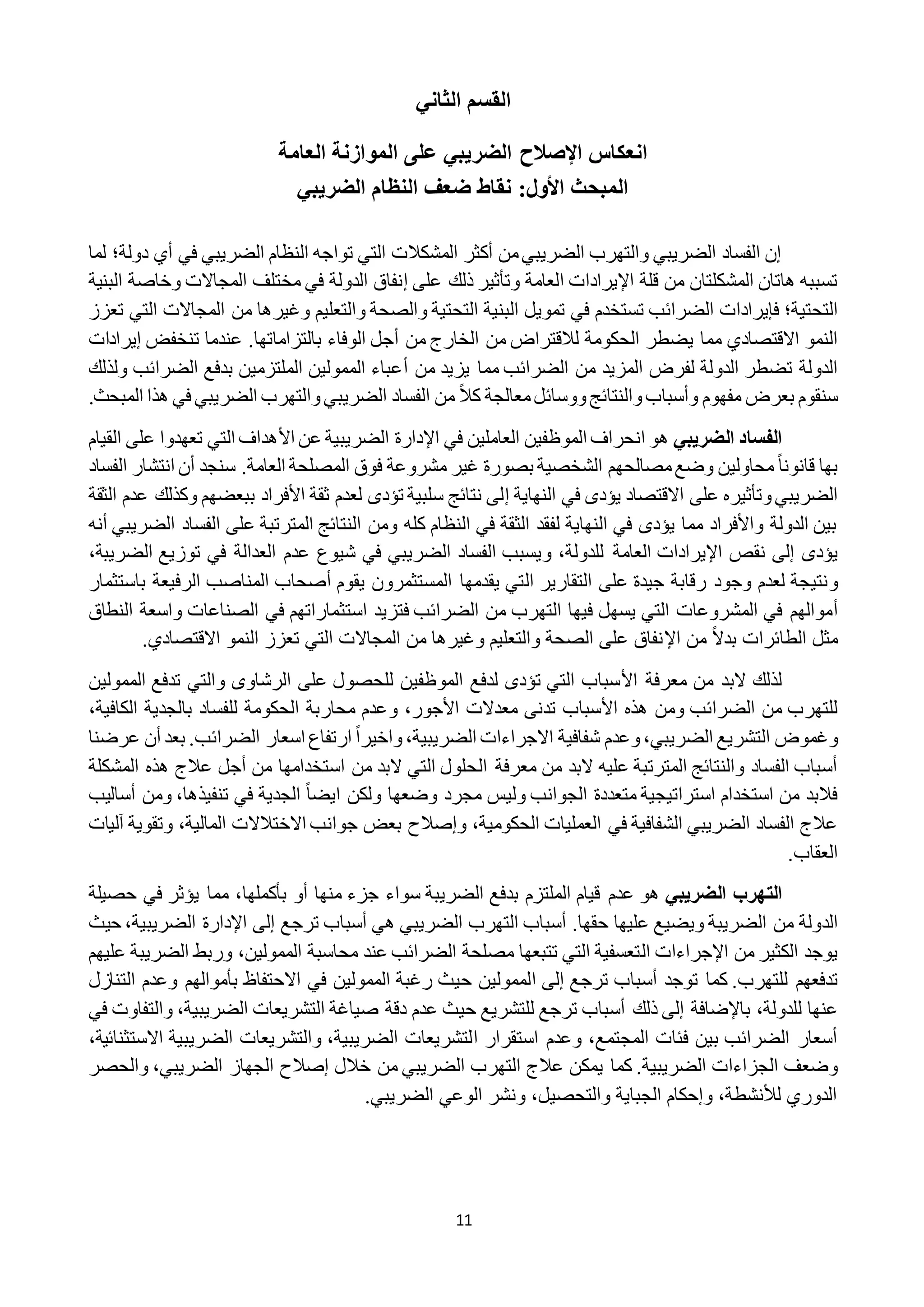 11
‫الثاني‬ ‫القسم‬
‫انعكاس‬‫اإلصالح‬‫العامة‬ ‫الموازنة‬ ‫على‬ ‫الضريبي‬
‫النظام‬ ‫ضعف‬ ‫نقاط‬ :‫األول‬ ‫المبحث‬‫الضريبي‬
‫تو‬ ‫التي‬ ‫المشكالت‬ ‫أكثر‬ ‫من‬‫الضريبي‬ ‫والتهرب‬ ‫الضريبي‬ ‫الفساد‬ ‫إن‬‫ا‬‫دولة‬ ‫أي‬ ‫في‬ ‫الضريبي‬ ‫النظام‬ ‫جه‬‫؛‬‫لما‬
‫اإل‬ ‫قلة‬ ‫من‬ ‫المشكلتان‬ ‫هاتان‬ ‫تسببه‬‫ا‬ ‫يرادات‬‫على‬ ‫ذلك‬ ‫وتأثير‬ ‫لعامة‬‫إ‬‫البني‬ ‫وخاصة‬ ‫المجاالت‬ ‫مختلف‬ ‫في‬ ‫الدولة‬ ‫نفاق‬‫ة‬
‫التحتية‬‫؛‬‫البنية‬ ‫تمويل‬ ‫في‬ ‫تستخدم‬ ‫الضرائب‬ ‫فإيرادات‬‫تع‬ ‫التي‬ ‫المجاالت‬ ‫من‬ ‫وغيرها‬ ‫والتعليم‬ ‫والصحة‬ ‫التحتية‬‫زز‬
‫يضطر‬ ‫مما‬ ‫االقتصادي‬ ‫النمو‬‫من‬ ‫الخارج‬ ‫من‬ ‫لالقتراض‬ ‫الحكومة‬‫أ‬‫بالتزاماتها‬ ‫الوفاء‬ ‫جل‬.‫تنخفض‬ ‫عندما‬‫إ‬‫يرا‬‫دات‬
‫لفرض‬ ‫الدولة‬ ‫تضطر‬ ‫الدولة‬‫من‬ ‫يزيد‬ ‫مما‬ ‫الضرائب‬ ‫من‬ ‫المزيد‬‫أ‬‫ولذلك‬ ‫الضرائب‬ ‫بدفع‬ ‫الملتزمين‬ ‫الممولين‬ ‫عباء‬
‫سنقوم‬ً‫ال‬‫ك‬ ‫معالجة‬‫ووسائل‬‫والنتائج‬‫وأسباب‬ ‫مفهوم‬ ‫بعرض‬‫الضريب‬ ‫الفساد‬ ‫من‬‫ال‬ ‫هذا‬ ‫في‬ ‫الضريبي‬ ‫والتهرب‬‫ي‬‫مبحث‬.
‫الضريبي‬ ‫الفساد‬‫هو‬‫ا‬ ‫في‬ ‫العاملين‬ ‫الموظفين‬ ‫انحراف‬‫إل‬‫األ‬ ‫عن‬ ‫الضريبية‬ ‫دارة‬‫ال‬ ‫على‬ ‫تعهدوا‬ ‫التي‬ ‫هداف‬‫قيام‬
ً‫ا‬‫قانون‬ ‫بها‬‫مصال‬‫وضع‬ ‫محاولين‬‫ح‬‫بصورة‬ ‫الشخصية‬ ‫هم‬‫الم‬ ‫فوق‬ ‫مشروعة‬ ‫غير‬.‫العامة‬ ‫صلحة‬‫سنجد‬‫أ‬‫ال‬ ‫انتشار‬ ‫ن‬‫فساد‬
‫وتأثير‬‫الضريبي‬‫النهاية‬ ‫في‬ ‫يؤدى‬ ‫االقتصاد‬ ‫على‬ ‫ه‬‫إ‬‫ال‬ ‫عدم‬ ‫وكذلك‬ ‫ببعضهم‬ ‫األفراد‬ ‫ثقة‬ ‫لعدم‬ ‫تؤدى‬ ‫سلبية‬ ‫نتائج‬ ‫لى‬‫ثقة‬
‫المترتبة‬ ‫النتائج‬ ‫ومن‬ ‫كله‬ ‫النظام‬ ‫في‬ ‫الثقة‬ ‫لفقد‬ ‫النهاية‬ ‫في‬ ‫يؤدى‬ ‫مما‬ ‫واألفراد‬ ‫الدولة‬ ‫بين‬‫ال‬ ‫الفساد‬ ‫على‬‫ضريبي‬‫أنه‬
‫يؤدى‬‫للدولة‬ ‫العامة‬ ‫اإليرادات‬ ‫نقص‬ ‫إلى‬،‫و‬‫شيوع‬ ‫في‬ ‫الضريبي‬ ‫الفساد‬ ‫يسبب‬‫الضريب‬ ‫توزيع‬ ‫في‬ ‫العدالة‬ ‫عدم‬،‫ة‬
‫و‬‫ال‬ ‫التقارير‬ ‫على‬ ‫جيدة‬ ‫رقابة‬ ‫وجود‬ ‫لعدم‬ ‫نتيجة‬‫يقوم‬ ‫المستثمرون‬ ‫يقدمها‬ ‫تي‬‫أ‬‫باستث‬ ‫الرفيعة‬ ‫المناصب‬ ‫صحاب‬‫مار‬
‫أ‬‫استث‬ ‫فتزيد‬ ‫الضرائب‬ ‫من‬ ‫التهرب‬ ‫فيها‬ ‫يسهل‬ ‫التي‬ ‫المشروعات‬ ‫في‬ ‫موالهم‬‫النطاق‬ ‫واسعة‬ ‫الصناعات‬ ‫في‬ ‫ماراتهم‬
ً‫ال‬‫بد‬ ‫الطائرات‬ ‫مثل‬‫اإل‬ ‫من‬.‫االقتصادي‬ ‫النمو‬ ‫تعزز‬ ‫التي‬ ‫المجاالت‬ ‫من‬ ‫وغيرها‬ ‫والتعليم‬ ‫الصحة‬ ‫على‬ ‫نفاق‬
‫الب‬ ‫لذلك‬‫األ‬ ‫معرفة‬ ‫من‬ ‫د‬‫الممول‬ ‫تدفع‬ ‫والتي‬ ‫الرشاوى‬ ‫على‬ ‫للحصول‬ ‫الموظفين‬ ‫لدفع‬ ‫تؤدى‬ ‫التي‬ ‫سباب‬‫ي‬‫ن‬
‫األ‬ ‫هذه‬ ‫ومن‬ ‫الضرائب‬ ‫من‬ ‫للتهرب‬،‫األجور‬ ‫معدالت‬ ‫تدنى‬ ‫سباب‬‫و‬،‫الكافية‬ ‫بالجدية‬ ‫للفساد‬ ‫الحكومة‬ ‫محاربة‬ ‫عدم‬
‫و‬،‫الضريبي‬ ‫التشريع‬ ‫غموض‬‫و‬ً‫ا‬‫واخير‬،‫الضريبية‬ ‫االجراءات‬ ‫شفافية‬ ‫عدم‬.‫الضرائب‬ ‫اسعار‬ ‫ارتفاع‬‫بعد‬‫عرضنا‬ ‫أن‬
‫ال‬ ‫معرفة‬ ‫من‬ ‫البد‬ ‫عليه‬ ‫المترتبة‬ ‫والنتائج‬ ‫الفساد‬ ‫أسباب‬‫من‬ ‫استخدامها‬ ‫من‬ ‫البد‬ ‫التي‬ ‫حلول‬‫أ‬‫جل‬‫عالج‬‫ال‬ ‫هذه‬‫مشكلة‬
ً‫ا‬‫ايض‬ ‫ولكن‬ ‫وضعها‬ ‫مجرد‬ ‫وليس‬ ‫الجوانب‬ ‫متعددة‬ ‫استراتيجية‬ ‫استخدام‬ ‫من‬ ‫فالبد‬‫تنفيذها‬ ‫في‬ ‫الجدية‬،‫ومن‬‫أ‬‫ساليب‬
‫الحكومية‬ ‫العمليات‬ ‫في‬ ‫الشفافية‬ ‫الضريبي‬ ‫الفساد‬ ‫عالج‬،‫و‬‫إصالح‬‫المالية‬ ‫االختالالت‬ ‫جوانب‬ ‫بعض‬،‫و‬‫تقوية‬‫آليات‬
‫العقاب‬.
‫الت‬‫الضريبي‬ ‫هرب‬‫هو‬‫عدم‬‫الضريبة‬ ‫بدفع‬ ‫الملتزم‬ ‫قيام‬‫بأكملها‬ ‫أو‬ ‫منها‬ ‫جزء‬ ‫سواء‬‫حصيلة‬ ‫في‬ ‫يؤثر‬ ‫مما‬ ،
‫الد‬‫حقها‬ ‫عليها‬ ‫ويضيع‬ ‫الضريبة‬ ‫من‬ ‫ولة‬.‫هي‬ ‫الضريبي‬ ‫التهرب‬ ‫أسباب‬‫حيث‬ ،‫الضريبية‬ ‫اإلدارة‬ ‫إلى‬ ‫ترجع‬ ‫أسباب‬
‫من‬ ‫الكثير‬ ‫يوجد‬‫اإل‬‫جراءات‬‫ال‬‫الممولين‬ ‫محاسبة‬ ‫عند‬ ‫الضرائب‬ ‫مصلحة‬ ‫تتبعها‬ ‫التي‬ ‫تعسفية‬،‫الض‬ ‫وربط‬‫ر‬‫عليهم‬ ‫يبة‬
‫تدفعه‬‫م‬.‫للتهرب‬‫توجد‬ ‫كما‬‫ا‬ ‫إلى‬ ‫ترجع‬ ‫أسباب‬‫اال‬ ‫في‬ ‫الممولين‬ ‫رغبة‬ ‫حيث‬ ‫لممولين‬‫بأ‬ ‫حتفاظ‬‫الت‬ ‫وعدم‬ ‫موالهم‬‫نازل‬
‫للدولة‬ ‫عنها‬،‫ذلك‬ ‫إلى‬ ‫باإلضافة‬‫في‬ ‫والتفاوت‬ ،‫الضريبية‬ ‫التشريعات‬ ‫صياغة‬ ‫دقة‬ ‫عدم‬ ‫حيث‬ ‫للتشريع‬ ‫ترجع‬ ‫أسباب‬
‫ا‬ ‫استقرار‬ ‫وعدم‬ ،‫المجتمع‬ ‫فئات‬ ‫بين‬ ‫الضرائب‬ ‫أسعار‬‫االستثنائية‬ ‫الضريبية‬ ‫والتشريعات‬ ،‫الضريبية‬ ‫لتشريعات‬،
.‫الضريبية‬ ‫الجزاءات‬ ‫وضعف‬‫كما‬‫خالل‬ ‫من‬ ‫الضريبي‬ ‫التهرب‬ ‫عالج‬ ‫يمكن‬‫إصالح‬‫والحصر‬ ،‫الضريبي‬ ‫الجهاز‬
.‫الضريبي‬ ‫الوعي‬ ‫ونشر‬ ،‫والتحصيل‬ ‫الجباية‬ ‫وإحكام‬ ،‫لألنشطة‬ ‫الدوري‬
 