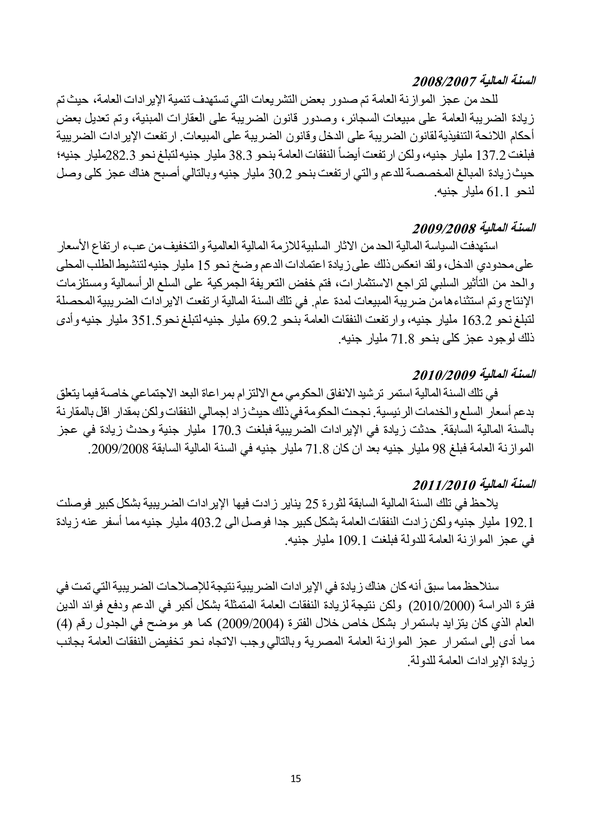 15
‫المالية‬ ‫السنة‬0222/0222
‫تم‬ ‫حيث‬ ،‫العامة‬ ‫اإليرادات‬ ‫تنمية‬ ‫تستهدف‬ ‫التي‬ ‫التشريعات‬ ‫بعض‬ ‫صدور‬ ‫تم‬ ‫العامة‬ ‫الموازنة‬ ‫عجز‬ ‫من‬ ‫للحد‬
‫قانون‬ ‫وصدور‬ ،‫السجائر‬ ‫مبيعات‬ ‫على‬ ‫العامة‬ ‫الضريبة‬ ‫زيادة‬‫و‬ ،‫المبنية‬ ‫العقارات‬ ‫على‬ ‫الضريبة‬‫تعديل‬ ‫تم‬‫بعض‬
‫أ‬‫وقانون‬ ‫الدخل‬ ‫على‬ ‫الضريبة‬ ‫لقانون‬ ‫التنفيذية‬ ‫الالئحة‬ ‫حكام‬‫الضري‬ ‫اإليرادات‬ ‫ارتفعت‬ .‫المبيعات‬ ‫على‬ ‫الضريبة‬‫بية‬
‫فبلغت‬121.2‫جني‬ ‫مليار‬،‫ه‬ً‫ا‬‫أيض‬ ‫ارتفعت‬ ‫ولكن‬‫بنحو‬ ‫العامة‬ ‫النفقات‬28.2‫جني‬ ‫مليار‬‫ه‬‫نحو‬ ‫لتبلغ‬282.2‫مليار‬‫جني‬‫ه‬‫؛‬
‫و‬ ‫للدعم‬ ‫المخصصة‬ ‫المبالغ‬ ‫زيادة‬‫حيث‬‫بنحو‬ ‫ارتفعت‬ ‫التي‬22.2‫جني‬ ‫مليار‬‫ه‬‫وصل‬ ‫كلى‬ ‫عجز‬ ‫هناك‬ ‫أصبح‬ ‫وبالتالي‬
‫لنحو‬11.1‫جني‬ ‫مليار‬‫ه‬.
‫المالية‬ ‫السنة‬0222/0221
‫ال‬ ‫لالزمة‬ ‫السلبية‬ ‫االثار‬ ‫من‬‫الحد‬ ‫المالية‬ ‫السياسة‬ ‫استهدفت‬‫األسع‬ ‫ارتفاع‬ ‫عبء‬ ‫من‬‫والتخفيف‬ ‫العالمية‬ ‫مالية‬‫ار‬
‫الدخل‬ ‫محدودي‬‫على‬،‫اعتم‬ ‫زيادة‬‫على‬ ‫ذلك‬‫انعكس‬ ‫ولقد‬‫نحو‬ ‫وضخ‬ ‫الدعم‬ ‫ادات‬12‫جني‬ ‫مليار‬‫ه‬‫المحلى‬ ‫الطلب‬ ‫لتنشيط‬
‫االستثمارات‬ ‫لتراجع‬ ‫السلبي‬ ‫التأثير‬ ‫من‬ ‫والحد‬،‫ومستلزمات‬ ‫الرأسمالية‬ ‫السلع‬ ‫على‬ ‫الجمركية‬ ‫التعريفة‬ ‫خفض‬ ‫فتم‬
.‫عام‬ ‫لمدة‬ ‫المبيعات‬ ‫ضريبة‬ ‫من‬‫استثناءها‬ ‫وتم‬ ‫اإلنتاج‬‫االيرادات‬ ‫ارتفعت‬ ‫المالية‬ ‫السنة‬ ‫تلك‬ ‫في‬‫الضريب‬‫ية‬‫ال‬‫محصلة‬
‫نحو‬ ‫لتبلغ‬112.2‫جني‬ ‫مليار‬‫ه‬‫و‬ ،‫بنحو‬ ‫العامة‬ ‫النفقات‬ ‫ارتفعت‬19.2‫جني‬ ‫مليار‬‫ه‬‫نحو‬ ‫لتبلغ‬221.2‫جني‬ ‫مليار‬‫ه‬‫وأدى‬
‫بنحو‬ ‫كلى‬ ‫عجز‬ ‫لوجود‬ ‫ذلك‬11.8‫جني‬ ‫مليار‬‫ه‬.
‫المالية‬ ‫السنة‬0221/0202
‫يتعلق‬ ‫فيما‬ ‫خاصة‬ ‫االجتماعي‬ ‫البعد‬ ‫بمراعاة‬ ‫االلتزام‬ ‫مع‬ ‫الحكومي‬ ‫االنفاق‬ ‫ترشيد‬ ‫استمر‬ ‫المالية‬ ‫السنة‬ ‫تلك‬ ‫في‬
‫السلع‬ ‫أسعار‬ ‫بدعم‬‫الرئيسية‬ ‫والخدمات‬‫زاد‬‫حيث‬ ‫ذلك‬‫في‬ ‫الحكومة‬ ‫نجحت‬ .‫إ‬‫جمالي‬‫بالمق‬ ‫اقل‬ ‫بمقدار‬ ‫ولكن‬‫النفقات‬‫ارنة‬
.‫السابقة‬ ‫المالية‬ ‫بالسنة‬‫ح‬‫فبلغت‬ ‫الضريبية‬ ‫اإليرادات‬ ‫في‬ ‫زيادة‬ ‫دثت‬112.2‫في‬ ‫زيادة‬ ‫وحدث‬ ‫جنية‬ ‫مليار‬‫ع‬‫جز‬
‫فبلغ‬ ‫العامة‬ ‫الموازنة‬98‫مليار‬‫جني‬‫ه‬‫كان‬ ‫ان‬ ‫بعد‬11.8‫جني‬ ‫مليار‬‫ه‬‫السابقة‬ ‫المالية‬ ‫السنة‬ ‫في‬2228/2229.
‫المالية‬ ‫السنة‬0202/0200
‫لثورة‬ ‫السابقة‬ ‫المالية‬ ‫السنة‬ ‫تلك‬ ‫في‬ ‫يالحظ‬22‫يناير‬‫ب‬ ‫الضريبية‬ ‫اإليرادات‬ ‫فيها‬ ‫زادت‬‫فوصلت‬ ‫كبير‬ ‫شكل‬
192.1‫جني‬ ‫مليار‬‫ه‬‫كب‬ ‫بشكل‬ ‫العامة‬ ‫النفقات‬ ‫زادت‬ ‫ولكن‬‫الى‬ ‫فوصل‬ ‫جدا‬ ‫ير‬222.2‫جني‬ ‫مليار‬‫ه‬‫مما‬‫أسفر‬‫زيادة‬ ‫عنه‬
‫العام‬ ‫الموازنة‬ ‫عجز‬ ‫في‬‫فبلغت‬ ‫للدولة‬ ‫ة‬129.1‫جنيه‬ ‫مليار‬.
‫سنالحظ‬‫أ‬ ‫سبق‬ ‫مما‬‫الضريبية‬ ‫اإليرادات‬ ‫في‬ ‫زيادة‬ ‫هناك‬ ‫كان‬ ‫نه‬‫لإل‬ ‫نتيجة‬‫صالح‬‫تمت‬ ‫التي‬ ‫الضريبية‬ ‫ات‬‫في‬
( ‫الدراسة‬ ‫فترة‬2222/2212)‫فوائد‬ ‫ودفع‬ ‫الدعم‬ ‫في‬ ‫أكبر‬ ‫بشكل‬ ‫المتمثلة‬ ‫العامة‬ ‫النفقات‬ ‫لزيادة‬ ‫نتيجة‬ ‫ولكن‬‫ا‬‫لدين‬
‫العام‬‫باستمرار‬ ‫يتزايد‬ ‫كان‬ ‫الذي‬( ‫الفترة‬ ‫خالل‬ ‫خاص‬ ‫بشكل‬2222/2229( ‫رقم‬ ‫الجدول‬ ‫في‬ ‫موضح‬ ‫هو‬ ‫كما‬ )2)
‫أدى‬ ‫مما‬‫العامة‬ ‫الموازنة‬ ‫عجز‬ ‫استمرار‬ ‫إلى‬‫بجانب‬ ‫العامة‬ ‫النفقات‬ ‫تخفيض‬ ‫نحو‬ ‫االتجاه‬ ‫وجب‬ ‫وبالتالي‬ ‫المصرية‬
‫للدولة‬ ‫العامة‬ ‫اإليرادات‬ ‫زيادة‬.
 