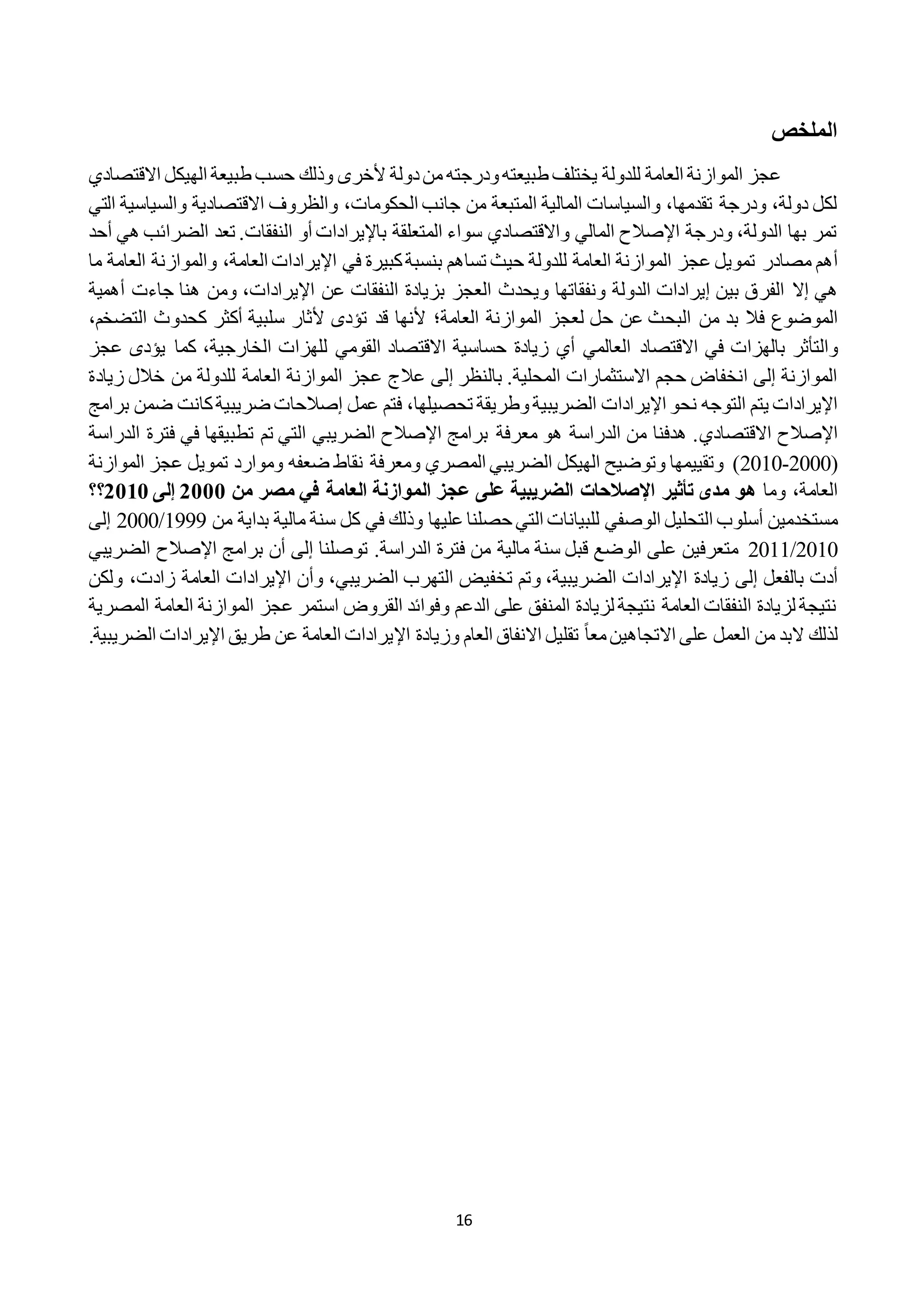 16
‫الملاص‬
‫ودرجته‬‫طبيعته‬ ‫يختلف‬ ‫للدولة‬ ‫العامة‬ ‫الموازنة‬ ‫عجز‬‫االقتصادي‬ ‫الهيكل‬ ‫طبيعة‬ ‫حسب‬ ‫وذلك‬ ‫ألخرى‬ ‫دولة‬‫من‬
‫الحكومات‬ ‫جانب‬ ‫من‬ ‫المتبعة‬ ‫المالية‬ ‫والسياسات‬ ،‫تقدمها‬ ‫ودرجة‬ ،‫دولة‬ ‫لكل‬،‫التي‬ ‫والسياسية‬ ‫االقتصادية‬ ‫والظروف‬
‫النفقات‬ ‫أو‬ ‫باإليرادات‬ ‫المتعلقة‬ ‫سواء‬ ‫واالقتصادي‬ ‫المالي‬ ‫اإلصالح‬ ‫ودرجة‬ ،‫الدولة‬ ‫بها‬ ‫تمر‬‫تعد‬ .‫هي‬ ‫الضرائب‬‫أ‬‫حد‬
‫أ‬‫ه‬‫م‬‫م‬‫صادر‬‫العام‬ ‫اإليرادات‬ ‫في‬ ‫كبيرة‬‫بنسبة‬ ‫تساهم‬ ‫حيث‬ ‫للدولة‬ ‫العامة‬ ‫الموازنة‬ ‫عجز‬ ‫تمويل‬،‫ة‬‫م‬ ‫العامة‬ ‫والموازنة‬‫ا‬
‫هي‬‫إ‬‫ال‬‫ال‬‫فر‬‫اإليرادات‬ ‫عن‬ ‫النفقات‬ ‫بزيادة‬ ‫العجز‬ ‫ويحدث‬ ‫ونفقاتها‬ ‫الدولة‬ ‫إيرادات‬ ‫بين‬ ‫ق‬،‫أهمية‬ ‫جاءت‬ ‫هنا‬ ‫ومن‬
‫ف‬ ‫الموضوع‬‫عن‬ ‫البحث‬ ‫من‬ ‫بد‬ ‫ال‬‫حل‬‫ل‬‫الموازن‬ ‫عجز‬‫ة‬‫العامة‬‫؛‬‫ألنها‬‫تؤدى‬ ‫قد‬‫ألثار‬‫سلبية‬‫أكثر‬‫التضخم‬ ‫كحدوث‬،
‫والتأثر‬‫االقتصاد‬ ‫في‬ ‫بالهزات‬،‫الخارجية‬ ‫للهزات‬ ‫القومي‬ ‫االقتصاد‬ ‫حساسية‬ ‫زيادة‬ ‫أي‬ ‫العالمي‬‫عجز‬ ‫يؤدى‬ ‫كما‬
‫المحلية‬ ‫االستثمارات‬ ‫حجم‬ ‫انخفاض‬ ‫إلى‬ ‫الموازنة‬.‫بالنظر‬‫إ‬‫عجز‬ ‫عالج‬ ‫لى‬‫للدولة‬ ‫العامة‬ ‫الموازنة‬‫زيادة‬ ‫خالل‬ ‫من‬
‫ن‬ ‫التوجه‬ ‫يتم‬ ‫اإليرادات‬‫ح‬‫الضريبية‬ ‫اإليرادات‬ ‫و‬،‫تحصيلها‬ ‫وطريقة‬‫ك‬‫ضريبية‬ ‫إصالحات‬ ‫عمل‬ ‫فتم‬‫ض‬ ‫انت‬‫برامج‬ ‫من‬
‫اإلصالح‬‫االقتصادي‬‫اإلصالح‬ ‫برامج‬ ‫معرفة‬ ‫هو‬ ‫الدراسة‬ ‫من‬ ‫هدفنا‬ .‫الضريبي‬‫الدراسة‬ ‫فترة‬ ‫في‬ ‫تطبيقها‬ ‫تم‬ ‫التي‬
(2222-2212‫الهيكل‬ ‫وتوضيح‬ ‫وتقييمها‬ )‫الضريبي‬‫المصري‬‫الموازنة‬ ‫عجز‬ ‫تمويل‬ ‫وموارد‬ ‫ضعفه‬ ‫نقاط‬ ‫ومعرفة‬
‫العامة‬،‫وما‬‫مدى‬ ‫هو‬‫تأثير‬‫اإلصالحات‬‫الضريبية‬‫عج‬ ‫على‬‫من‬ ‫مصر‬ ‫في‬ ‫العامة‬ ‫الموازنة‬ ‫ز‬0222‫إلى‬0202‫؟؟‬
‫التحليل‬ ‫أسلوب‬ ‫مستخدمين‬‫الوصفي‬‫من‬ ‫بداية‬ ‫مالية‬ ‫سنة‬ ‫كل‬ ‫في‬ ‫وذلك‬ ‫عليها‬ ‫حصلنا‬ ‫التي‬ ‫للبيانات‬1999/2222‫إلى‬
2212/2211.‫الدراسة‬ ‫فترة‬ ‫من‬ ‫مالية‬ ‫سنة‬ ‫قبل‬ ‫الوضع‬ ‫على‬ ‫متعرفين‬‫اإلصالح‬ ‫برامج‬ ‫أن‬ ‫إلى‬ ‫توصلنا‬‫الض‬‫ريبي‬
‫بالفعل‬ ‫أدت‬‫إ‬‫زي‬ ‫لى‬‫الضريبية‬ ‫اإليرادات‬ ‫ادة‬،‫التهرب‬ ‫تخفيض‬ ‫وتم‬،‫الضريبي‬‫و‬‫أ‬‫زادت‬ ‫العامة‬ ‫اإليرادات‬ ‫ن‬،‫ولكن‬
‫المصرية‬ ‫العامة‬ ‫الموازنة‬ ‫عجز‬ ‫استمر‬ ‫القروض‬ ‫وفوائد‬ ‫الدعم‬ ‫على‬ ‫المنفق‬ ‫لزيادة‬ ‫نتيجة‬ ‫العامة‬ ‫النفقات‬ ‫لزيادة‬ ‫نتيجة‬
‫لذل‬‫ك‬‫االتج‬ ‫على‬ ‫العمل‬ ‫من‬ ‫البد‬‫ا‬‫ه‬‫ي‬ً‫ا‬‫مع‬‫ن‬‫اإل‬ ‫وزيادة‬ ‫العام‬ ‫االنفاق‬ ‫تقليل‬.‫الضريبية‬ ‫اإليرادات‬ ‫طريق‬ ‫عن‬ ‫العامة‬ ‫يرادات‬
 